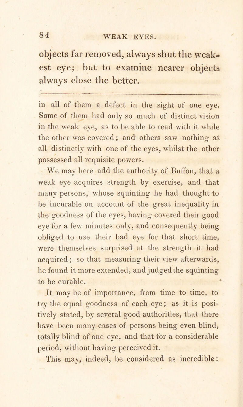 WEAK EYES. objects far removed, always shut the weak- est eye; but to examine nearer objects always close the better. in all of them a defect in the sight of one eye. Some of them had only so much of distinct vision in the weak eye, as to be able to read with it while the other was covered; and others saw nothing at all distinctly with one of the eyes, whilst the other possessed all requisite powers. We may here add the authority of BufFon, that a weak eye acquires strength by exercise, and that many persons, whose squinting he had thought to be incurable on account of the great inequality in the goodness of the eyes, having covered their good eye for a few minutes only, and consequently being obliged to use their bad eye for that short time, were themselves surprised at the strength it had acquired; so that measuring their view afterwards, he found it more extended, and judged the squinting to be curable. It may be of importance, from time to time, to try the equal goodness of each eye; as it is posi- tively stated, by several good authorities, that there have been many cases of persons being even blind, totally blind of one eye, and that for a considerable period, without having perceived it. This may, indeed, be considered as incredible: