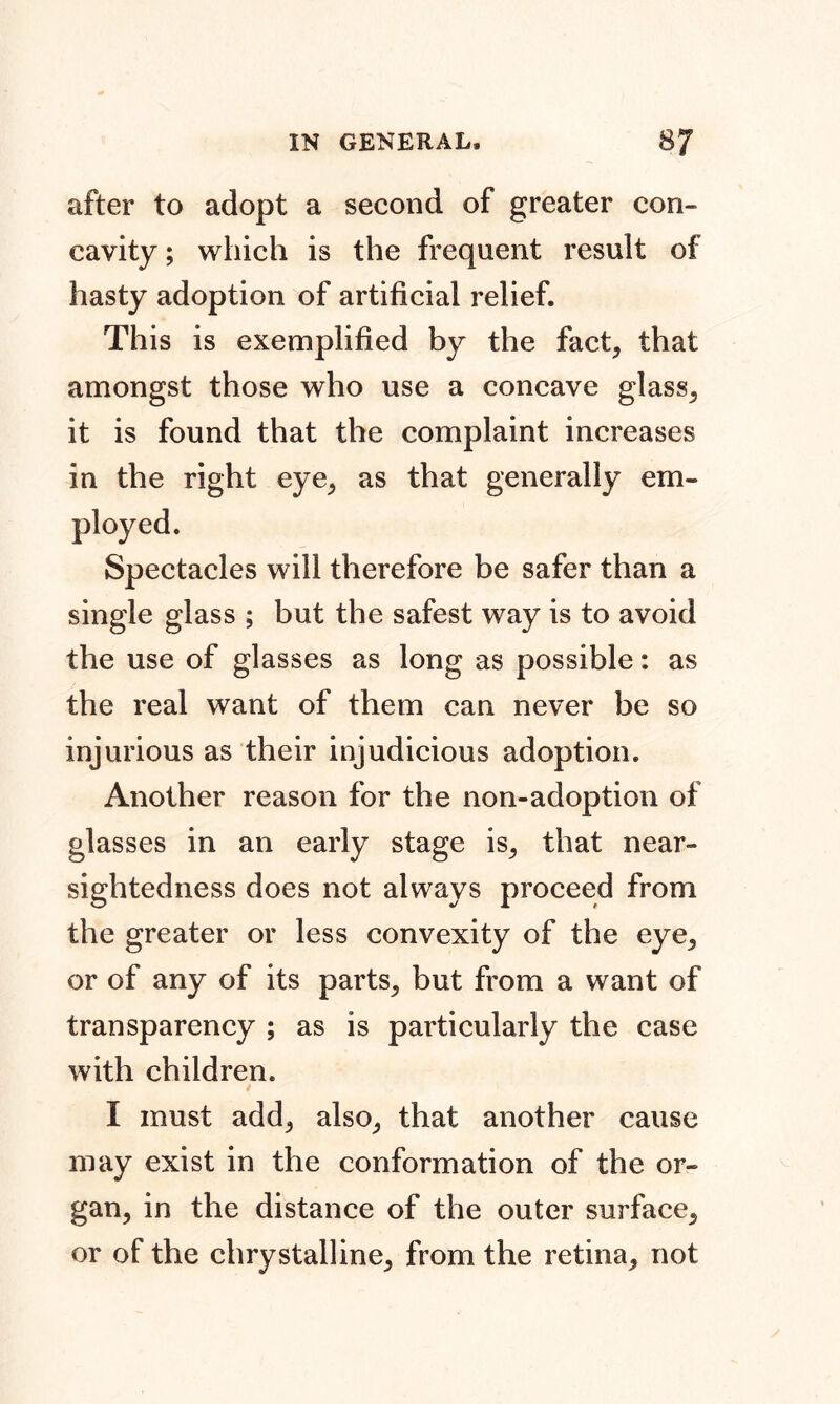 after to adopt a second of greater con- cavity ; which is the frequent result of hasty adoption of artificial relief. This is exemplified by the fact, that amongst those who use a concave glass, it is found that the complaint increases in the right eye, as that generally ern- Spectacles will therefore be safer than a single glass ; but the safest way is to avoid the use of glasses as long as possible: as the real want of them can never be so injurious as their injudicious adoption. Another reason for the non-adoption of glasses in an early stage is, that near- sightedness does not always proceed from the greater or less convexity of the eye, or of any of its parts, but from a want of transparency ; as is particularly the case with children. I must add, also, that another cause may exist in the conformation of the or- gan, in the distance of the outer surface, or of the chrystalline, from the retina, not