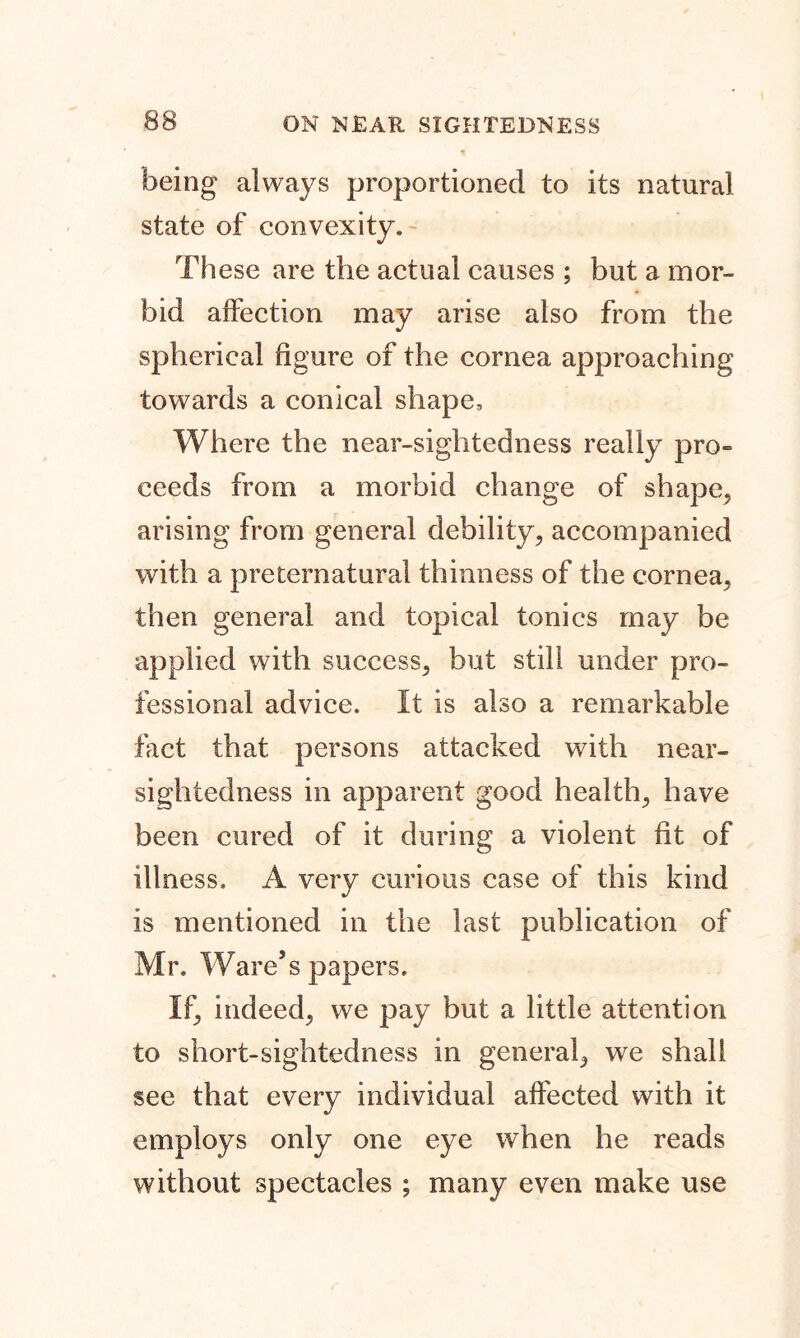 15 being always proportioned to its natural state of convexity. These are the actual causes ; but a mor- bid affection may arise also from the spherical figure of the cornea approaching towards a conical shape. Where the near-sightedness really pro- eeeds from a morbid change of shape, arising from general debility, accompanied with a preternatural thinness of the cornea, then general and topical tonics may be applied with success, but still under pro- fessional advice. It is also a remarkable fact that persons attacked with near- sightedness in apparent good health, have been cured of it during a violent fit of illness. A very curious case of this kind is mentioned in the last publication of Mr. Ware’s papers. If, indeed, we pay but a little attention to short-sightedness in general, we shall see that every individual affected with it employs only one eye when he reads without spectacles ; many even make use