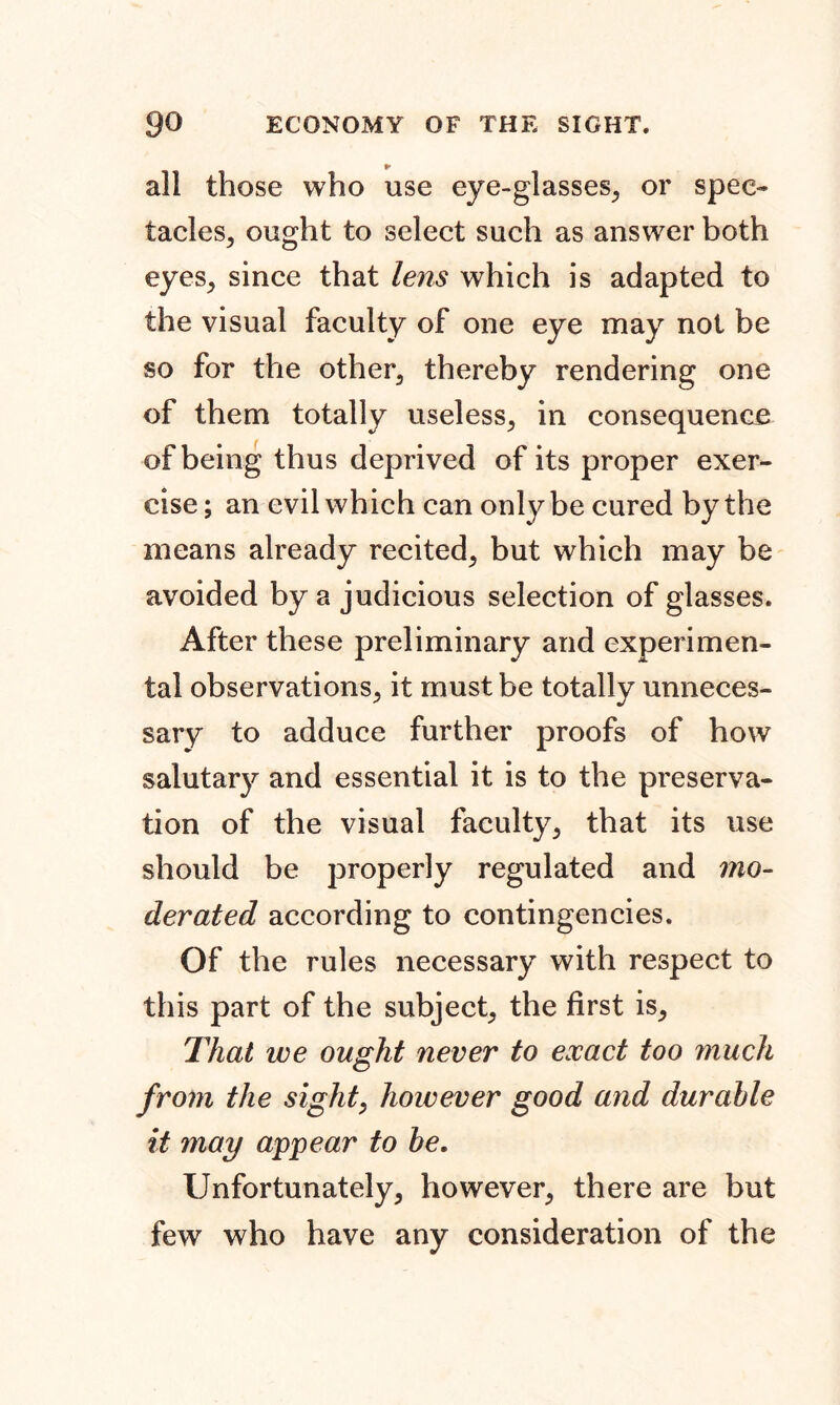 ► all those who use eye-glasses, or spec- tacles, ought to select such as answer both eyes, since that lens which is adapted to the visual faculty of one eye may not be so for the other, thereby rendering one of them totally useless, in consequence of being thus deprived of its proper exer- cise ; an evil which can only be cured by the means already recited, but which may be avoided by a judicious selection of glasses. After these preliminary and experimen- tal observations, it must be totally unneces- sary to adduce further proofs of how salutary and essential it is to the preserva- tion of the visual faculty, that its use should be properly regulated and mo- derated according to contingencies. Of the rules necessary with respect to this part of the subject, the first is. That we ought never to exact too much from the sight, however good and durable it may appear to be. Unfortunately, however, there are but few who have any consideration of the