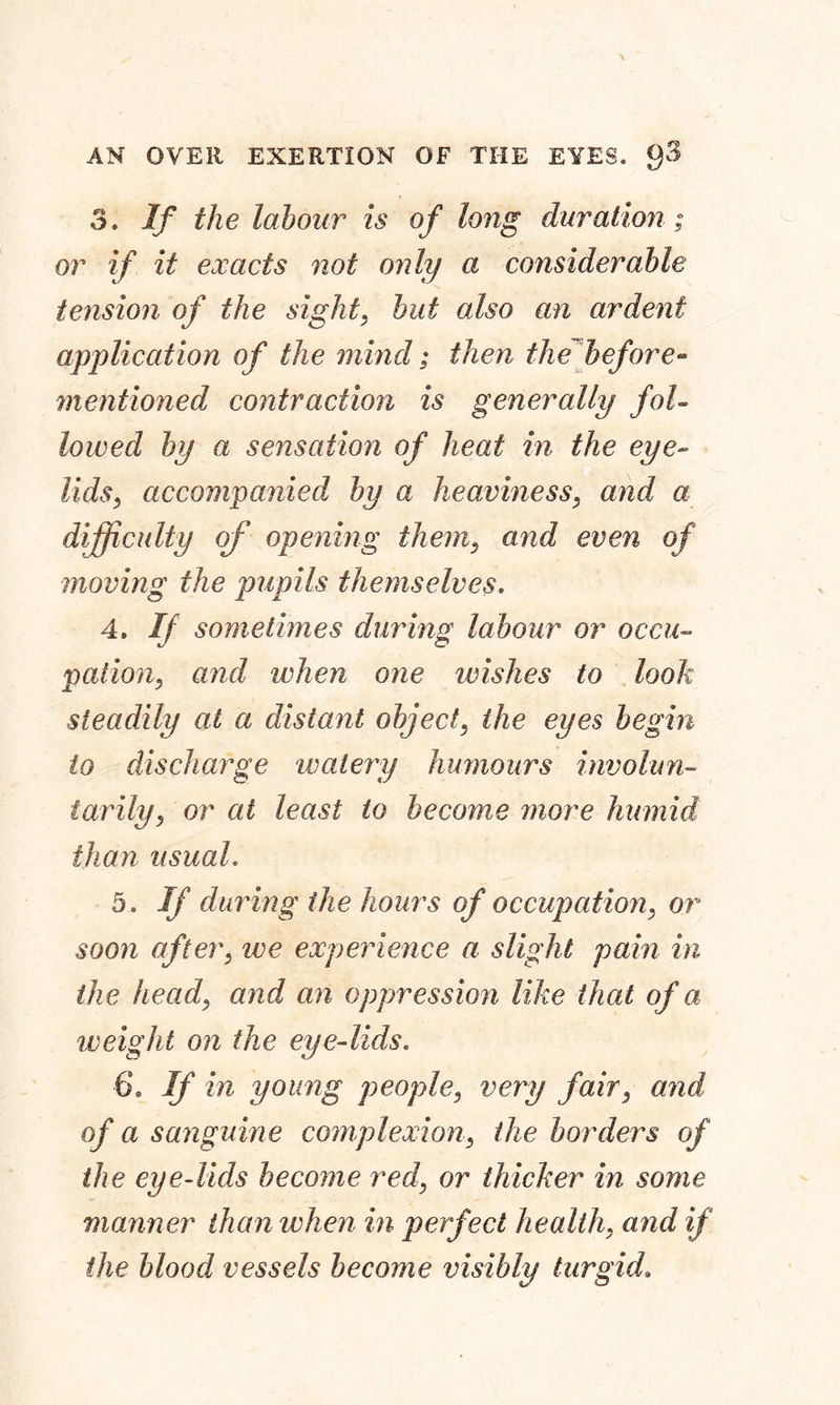 AN OVER EXERTION OF THE EYES. 3. If the labour is of long duration; or if it exacts not only a considerable tension of the sight, hut also an ardent application of the mind; then the before- mentioned contraction is generally fol- lowed by a sensation of heat in the eye- lids, accompanied, hy a heaviness, and a difficulty of opening them, and even of moving the pupils themselves. 4. If sometimes during labour or occu- pation, and when one wishes to look steadily at a distant object, the eyes begin to discharge watery humours involun- tarily, or at least to become more humid than usual. 5. If during the hours of occupation, or soon after, we experience a slight pain in the head, and an oppression like that of a tv eight on the eye-lids. 6. If in young people, very fair, and of a sanguine complexion, the borders of the eye-lids become red, or thicker in some manner than when in perfect health, and if the blood vessels become visibly turgid.