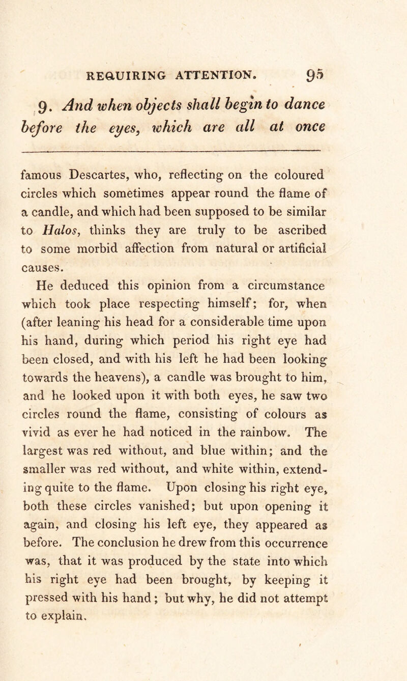 9. And when objects shall begin to dance before the eyes, which are all at once famous Descartes, who, reflecting on the coloured circles which sometimes appear round the flame of a candle, and which had been supposed to be similar to Halos, thinks they are truly to be ascribed to some morbid affection from natural or artificial causes. He deduced this opinion from a circumstance which took place respecting himself; for, when (after leaning his head for a considerable time upon his hand, during which period his right eye had been closed, and with his left he had been looking towards the heavens), a candle was brought to him, and he looked upon it with both eyes, he saw two circles round the flame, consisting of colours as vivid as ever he had noticed in the rainbow. The largest was red without, and blue within; and the smaller was red without, and white within, extend- ing quite to the flame. Upon closing his right eye, both these circles vanished; but upon opening it again, and closing his left eye, they appeared as before. The conclusion he drew from this occurrence was, that it was produced by the state into which his right eye had been brought, by keeping it pressed with his hand ; but why, he did not attempt to explain.