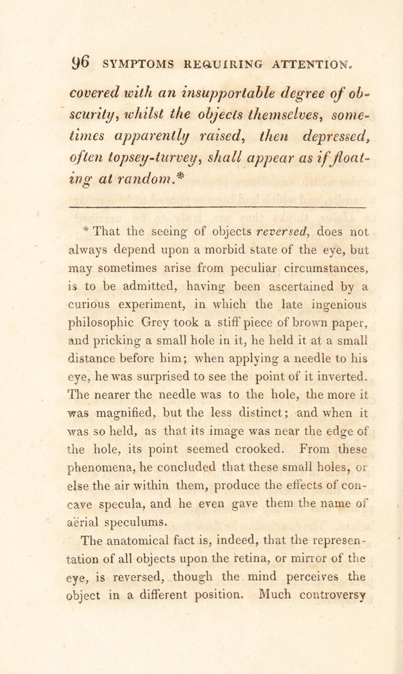covered with an insupportable degree of oh* scurity, whilst the objects themselves, some- times apparently raised, then depressed often topsey-turvey, shall appear as if float- ing at random * * That the seeing of objects reversed, does not always depend upon a morbid state of the eye, but may sometimes arise from peculiar circumstances, is to be admitted, having been ascertained by a curious experiment, in which the late ingenious philosophic Grey took a stiff piece of brown paper, and pricking a small hole in it, he held it at a small distance before him; when applying a needle to his eye, hewTas surprised to see the point of it inverted. The nearer the needle vras to the hole, the more it was magnified, but the less distinct; and when it was so held, as that its image was near the edge of the hole, its point seemed crooked. From these phenomena, he concluded that these small holes, or else the air wuthin them, produce the effects of con- cave specula, and he even gave them the name of aerial speculums. The anatomical fact is, indeed, that the represen- tation of all objects upon the retina, or mirror of the eye, is reversed, though the mind perceives the object in a different position. Much controversy