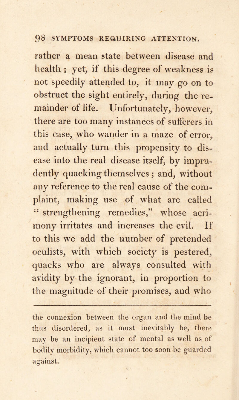rather a mean state between disease and health ; yet, if this degree of weakness is not speedily attended to, it may go on to obstruct the sight entirely, during the re- mainder of life. Unfortunately, however, there are too many instances of sufferers in this case, who wander in a maze of error, and actually turn this propensity to dis- ease into the real disease itself, by impru- dently quacking themselves ; and, without anv reference to the real cause of the com- •/ plaint, making use of what are called 66 strengthening remedies,” whose acri- mony irritates and increases the evil. If to this we add the number of pretended oculists, with which society is pestered, quacks who are always consulted with avidity by the ignorant, in proportion to the magnitude of their promises, and who the connexion between the organ and the mind be thus disordered, as it must inevitably be, there may be an incipient state of mental as well as of bodily morbidity, which cannot too soon be guarded against.