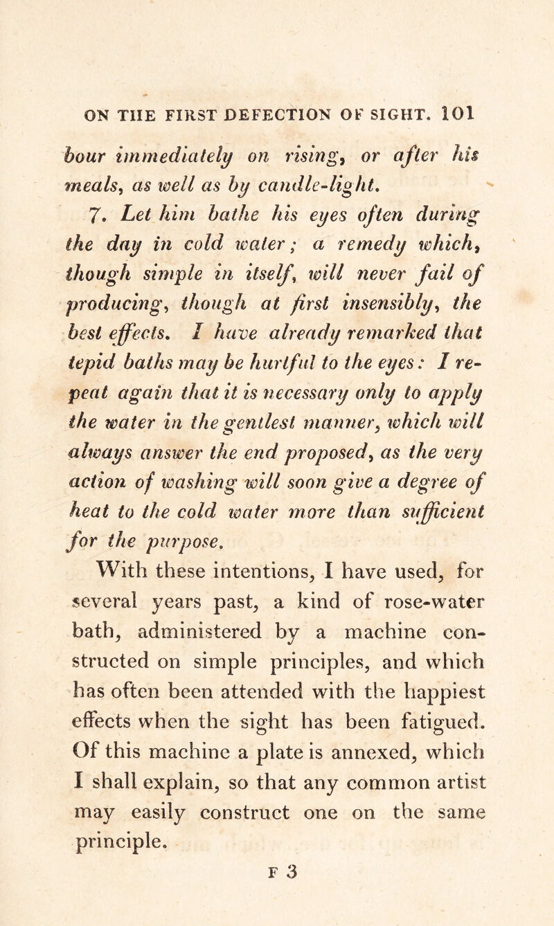 hour immediately on rising, or afl er his meals, as well as by candle-light. 7. Let him bathe his eyes often during the day in cold water; a remedy which, though simple in itself, wcver jfazV o/ producing, though at first insensibly, Me fos/ effects. / have already remarked that tepid baths may be hurtful to the eyes: 1 re- peat again that it is necessary only to apply the water in the gentlest manner, which will always answer the end proposed, as the very action of washing will soon give a degree of heat to the cold water more than sufficient for the purpose. With these intentions, I have used, for several years past, a kind of rose-water bath, administered by a machine con- structed on simple principles, and which has often been attended with the happiest effects when the sight has been fatigued. Of this machine a plate is annexed, which I shall explain, so that any common artist may easily construct one on the same principle.