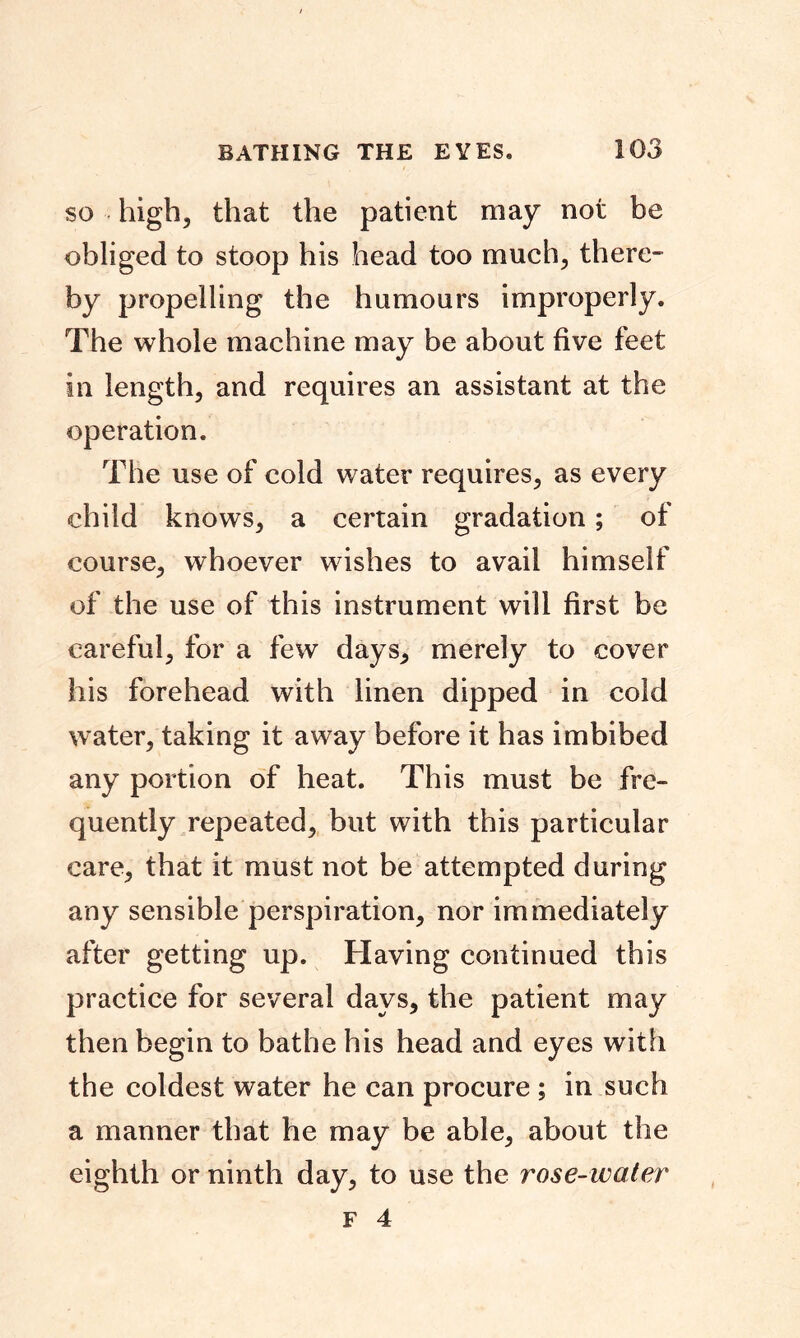 so high, that the patient may not be obliged to stoop his head too much, there- by propelling the humours improperly. The whole machine may be about five feet in length, and requires an assistant at the operation. The use of cold water requires, as every child knows, a certain gradation; of course, whoever wishes to avail himself of the use of this instrument will first be careful, for a few days, merely to cover his forehead with linen dipped in cold water, taking it away before it has imbibed any portion of heat. This must be fre- quently repeated, but with this particular care, that it must not be attempted during any sensible perspiration, nor immediately after getting up. Having continued this practice for several days, the patient may then begin to bathe his head and eyes with the coldest water he can procure ; in such a manner that he may be able, about the eighth or ninth day, to use the rose-water
