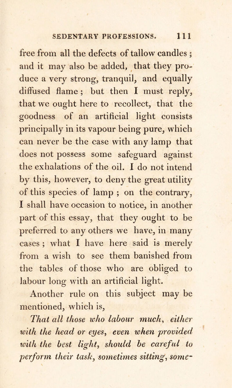 free from all the defects of tallow candles ; and it may also be added, that they pro- duce a very strongs tranquil, and equally diffused flame ; but then I must reply, that we ought here to recollect, that the goodness of an artificial light consists principally in its vapour being pure, which can never be the case with any lamp that does not possess some safeguard against the exhalations of the oil. I do not intend by this, however, to deny the great utility of this species of lamp ; on the contrary, I shall have occasion to notice, in another part of this essay, that they ought to be preferred to any others we have, in many cases ; what I have here said is merely from a wish to see them banished from the tables of those who are obliged to labour long with an artificial light. Another rule on this subject may be mentioned, which is, That all those who labour much, either with the head or eyes, even when provided with the best light, should be careful to perform their task, sometimes sitting, some-