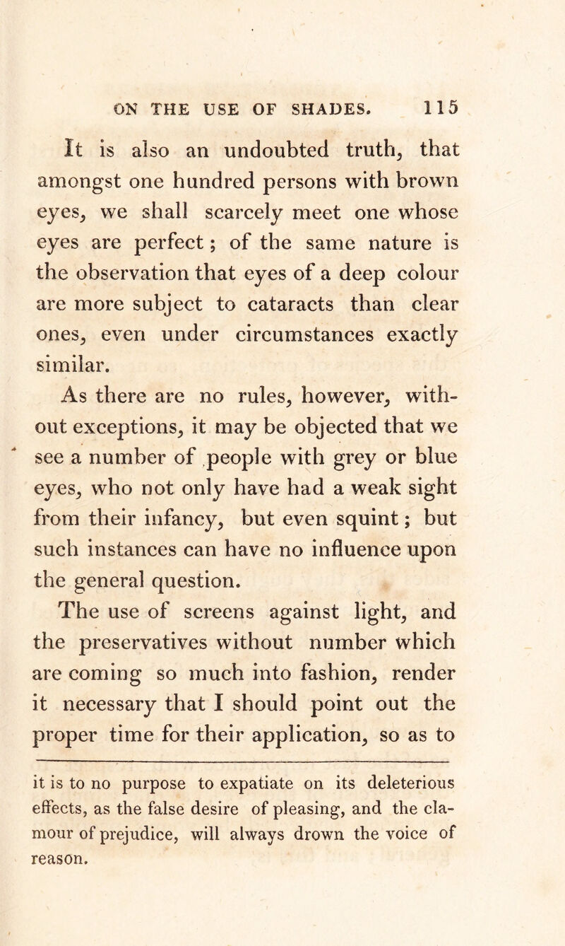 It is also an undoubted truth, that amongst one hundred persons with brown eyes, we shall scarcely meet one whose eyes are perfect; of the same nature is the observation that eyes of a deep colour are more subject to cataracts than clear ones, even under circumstances exactly similar. As there are no rules, however, with- out exceptions, it may be objected that we see a number of people with grey or blue eyes, who not only have had a weak sight from their infancy, but even squint; but such instances can have no influence upon the general question. The use of screens against light, and the preservatives without number which are coming so much into fashion, render it necessary that I should point out the proper time for their application, so as to it is to no purpose to expatiate on its deleterious effects, as the false desire of pleasing, and the cla- mour of prejudice, will always drown the voice of reason.