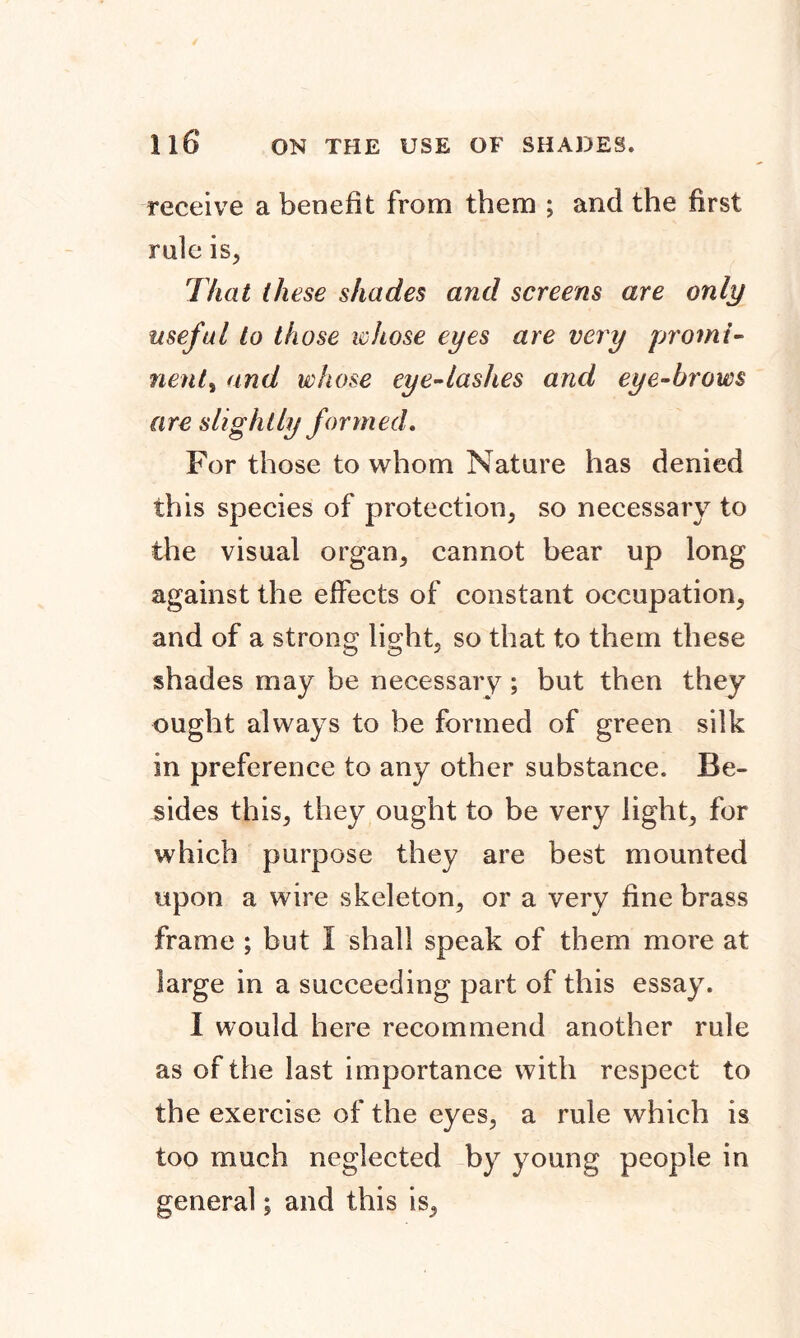 receive a benefit from them ; and the first rule is, That these shades and screens are only useful to those whose eyes are very promi- nent ^ and whose eye-lashes and eye-brows are slightly formed. For those to whom Nature has denied this species of protection, so necessary to the visual organ, cannot bear up long against the effects of constant occupation, and of a strong light, so that to them these shades may be necessary; but then they ought always to be formed of green silk in preference to any other substance. Be- sides this, they ought to be very light, for which purpose they are best mounted upon a wire skeleton, or a very fine brass frame ; but I shall speak of them more at large in a succeeding part of this essay. I would here recommend another rule as of the last importance with respect to the exercise of the eyes, a rule which is too much neglected by young people in general; and this is.