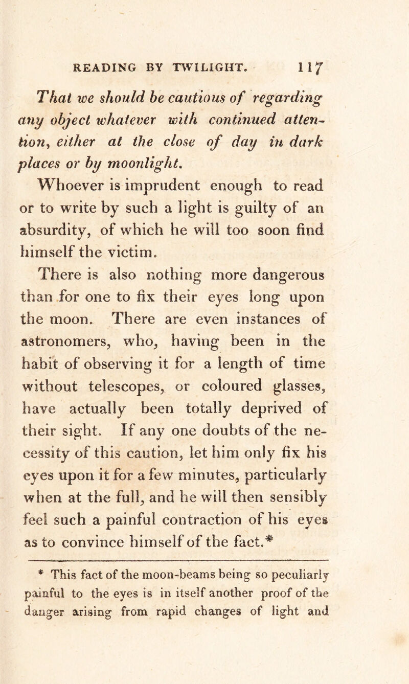 READING BY TWILIGHT. 1 1 / That we should be cautious of regarding any object whatever with continued atten- tiorij either at the close of day in dark places or by moonlight. Whoever is imprudent enough to read or to write by such a light is guilty of an absurdity, of which he will too soon find himself the victim. There is also nothing more dangerous than for one to fix their eyes long upon the moon. There are even instances of astronomers, who, having been in the habit of observing it for a length of time without telescopes, or coloured glasses, have actually been totally deprived of their sight. If any one doubts of the ne- cessity of this caution, let him only fix his eyes upon it for a few minutes, particularly when at the full, and he will then sensibly feel such a painful contraction of his eyes as to convince himself of the fact* * This fact of the moon-beams being1 so peculiarly painful to the eyes is in itself another proof of the danger arising from rapid changes of light and