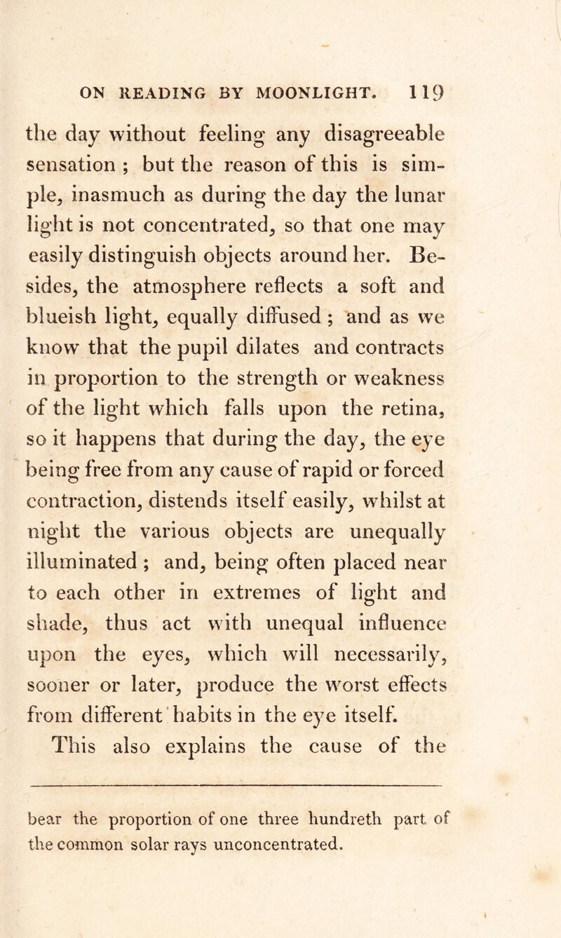 the day without feeling any disagreeable sensation ; but the reason of this is sim- ple, inasmuch as during the day the lunar light is not concentrated, so that one may easily distinguish objects around her. Be- sides, the atmosphere reflects a soft and blueish light, equally diffused; and as we know that the pupil dilates and contracts in proportion to the strength or weakness of the light which falls upon the retina, so it happens that during the day, the eye being free from any cause of rapid or forced contraction, distends itself easily, whilst at night the various objects are unequally illuminated ; and, being often placed near to each other in extremes of light and shade, thus act with unequal influence upon the eyes, which will necessarily, sooner or later, produce the worst effects from different habits in the eye itself. This also explains the cause of the bear the proportion of one three hundreth part of the common solar rays unconcentrated.