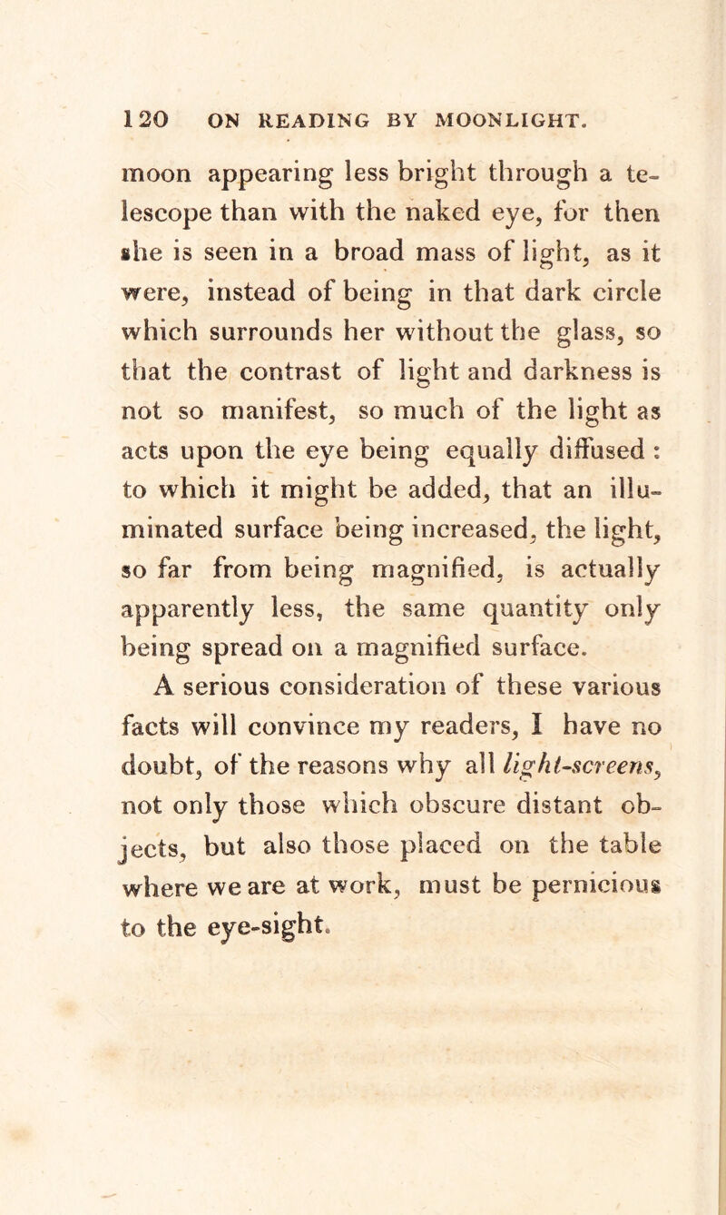 moon appearing less bright through a te- lescope than with the naked eye, for then ihe is seen in a broad mass of light, as it were, instead of being in that dark circle which surrounds her without the glass, so that the contrast of light and darkness is not so manifest, so much of the light as acts upon the eye being equally diffused : to which it might be added, that an illu- minated surface being increased, the light, so far from being magnified, is actually apparently less, the same quantity only being spread on a magnified surface. A serious consideration of these various facts will convince my readers, I have no doubt, of the reasons why all light-screens, not only those which obscure distant ob- jects, but also those placed on the table where we are at work, must be pernicious to the eye-sight.