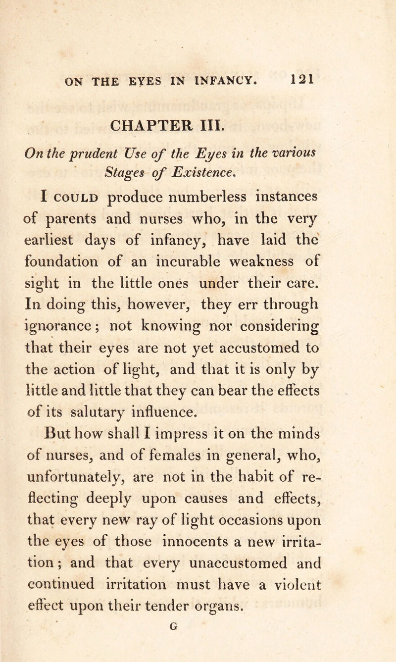 CHAPTER III. On the prudent Use of the Eyes in the various Stages of Existence. I could produce numberless instances of parents and nurses who, in the very earliest days of infancy, have laid the foundation of an incurable weakness of sight in the little ones under their care. In doing this, however, they err through ignorance; not knowing nor considering that their eyes are not yet accustomed to the action of light, and that it is only by little and little that they can bear the effects of its salutary influence. But how shall I impress it on the minds of nurses, and of females in general, who, unfortunately, are not in the habit of re- flecting deeply upon causes and effects, that every new ray of light occasions upon the eyes of those innocents a new irrita- tion ; and that every unaccustomed and continued irritation must have a violent effect upon their tender organs. G