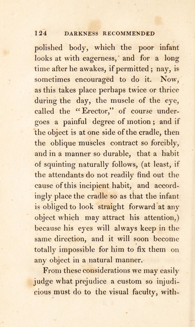 polished body, which the poor infant looks at with eagerness,' and for a long time after he awakes, if permitted ; nay, is sometimes encouraged to do it. Now, as this takes place perhaps twice or thrice during the day, the muscle of the eye, called the “ Erector,” of course under- goes a painful degree of motion ; and if the object is at one side of the cradle, then the oblique muscles contract so forcibly, and in a manner so durable, that a habit of squinting naturally follows, (at least, if the attendants do not readily find out the cause of this incipient habit, and accord- ingly place the cradle so as that the infant is obliged to look straight forward at any object which may attract his attention,) because his eyes will always keep in the same direction, and it will soon become # totally impossible for him to fix them on any object in a natural manner. From these considerations we may easily judge what prejudice a custom so injudi- cious must do to the visual faculty, with-