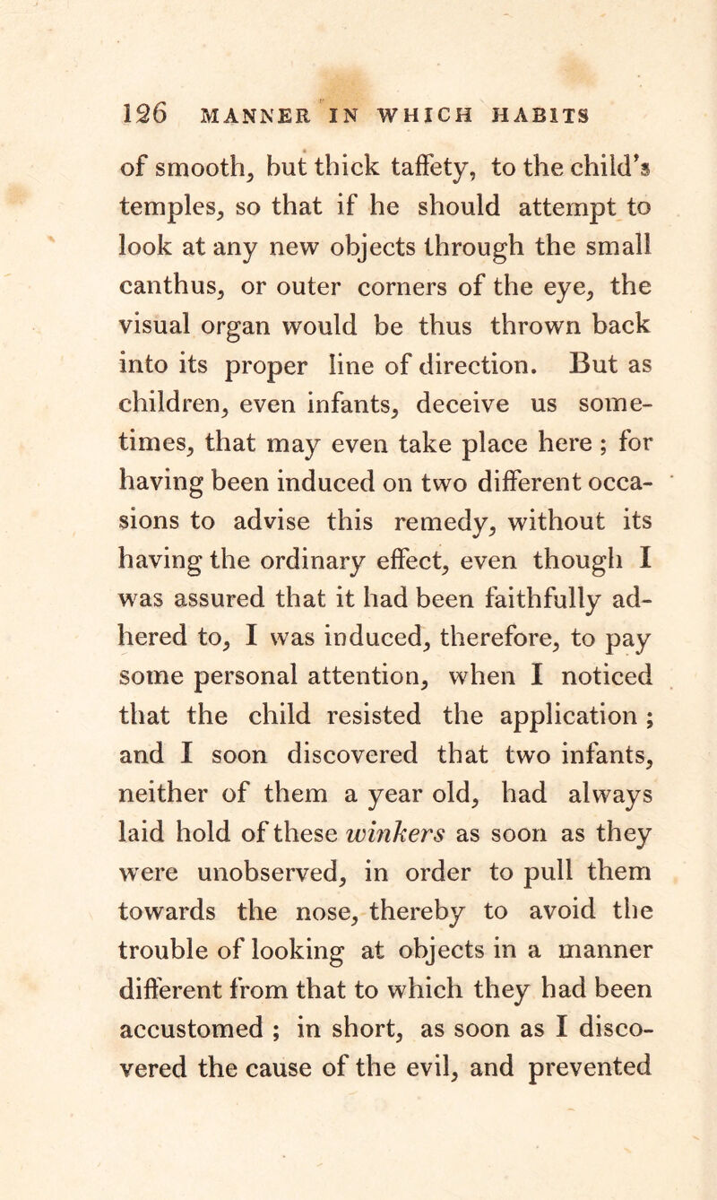 of smooth^ but thick taffety, to the child's temples, so that if he should attempt to look at any new objects through the small canthus, or outer corners of the eye, the visual organ would be thus thrown back into its proper line of direction. But as children; even infants; deceive us some- times; that may even take place here ; for having been induced on two different occa- sions to advise this remedy; without its having the ordinary effect; even though I was assured that it had been faithfully ad- hered tO; I was induced; therefore; to pay some personal attention; when I noticed that the child resisted the application ; and I soon discovered that two infants, neither of them a year old; had always laid hold of these winkers as soon as they were unobserved; in order to pull them towards the nose, thereby to avoid the trouble of looking at objects in a manner different from that to which they had been accustomed ; in short, as soon as I disco- vered the cause of the evil, and prevented