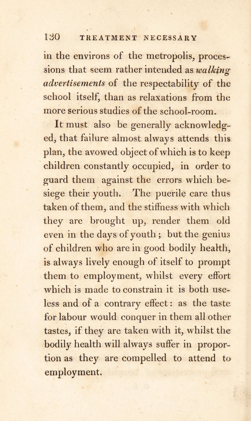 ISO TREATMENT NECESSARY in the environs of the metropolis, proces- sions that seem rather intended as walking advertisements of the respectability of the school itself, than as relaxations from the more serious studies of the school-room. It must also be generally acknowledg- ed, that failure almost always attends this plan, the avowed object of which is to keep children constantly occupied, in order to guard them against the errors which be- siege their youth. The puerile care thus taken of them, and the stiffness with which they are brought up, render them old even in the days of youth ; but the genius of children who are in good bodily health, is always lively enough of itself to prompt them to employment, whilst every effort which is made to constrain it is both use- less and of a contrary effect: as the taste for labour would conquer in them all other tastes, if they are taken with it, whilst the bodily health will always suffer in propor- tion as they are compelled to attend to employment.