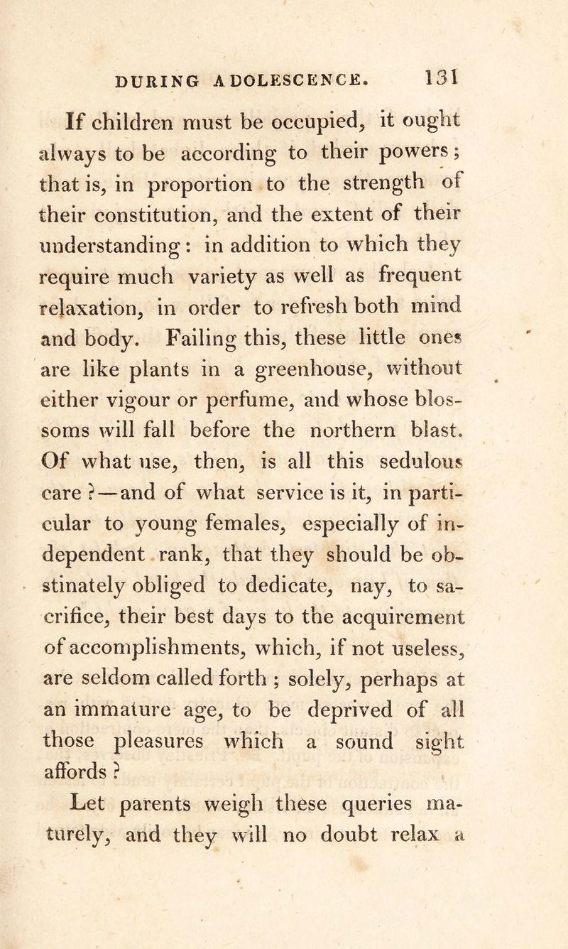 If children must be occupied, it ought always to be according to their powers; that is, in proportion to the strength of their constitution, and the extent of their understanding : in addition to which they require much variety as well as frequent relaxation, in order to refresh both mind and body. Failing this, these little ones are like plants in a greenhouse, without either vigour or perfume, and whose blos- soms will fall before the northern blast. Of what use, then, is ail this sedulous care?—and of what service is it, in parti- cular to young females, especially of in- dependent rank, that they should be ob- stinately obliged to dedicate, nay, to sa- crifice, their best days to the acquirement of accomplishments, which, if not useless, are seldom called forth ; solely, perhaps at an immature age, to be deprived of all those pleasures which a sound sight affords ? Let parents weigh these queries ma- turely, and they will no doubt relax a