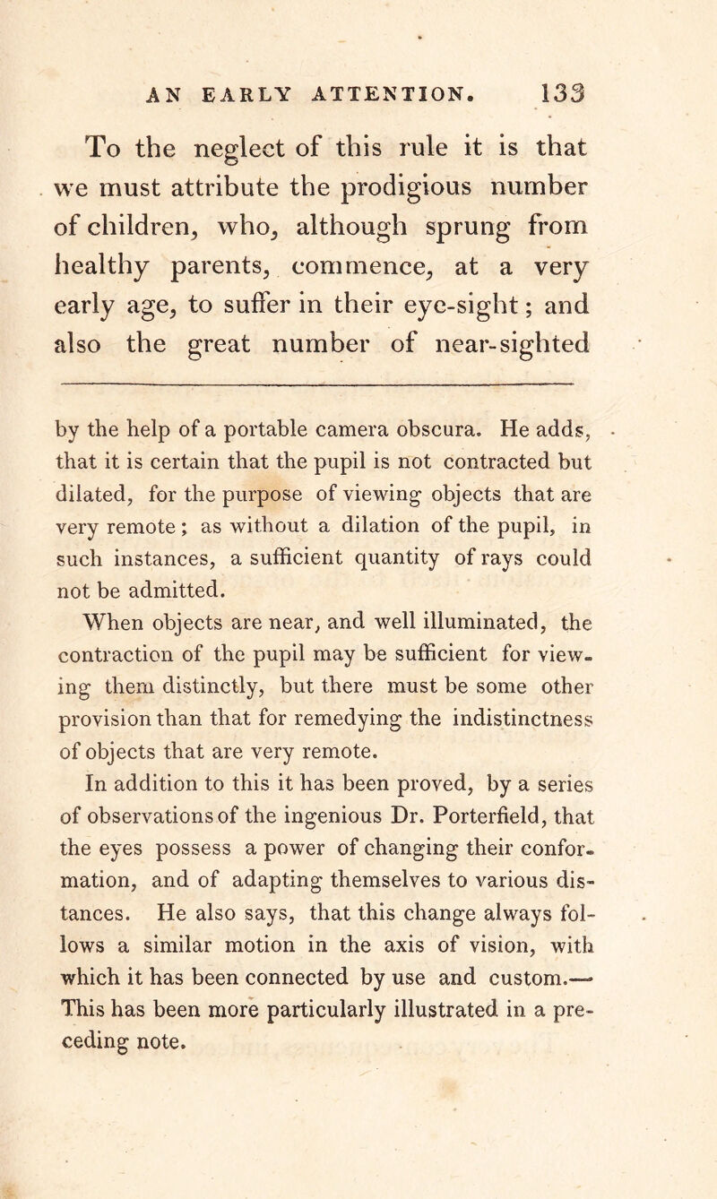 To the neglect of this rule it is that we must attribute the prodigious number of children, who, although sprung from healthy parents, commence, at a very early age, to suffer in their eye-sight; and also the great number of near-sighted by the help of a portable camera obscura. He adds, • that it is certain that the pupil is not contracted but dilated, for the purpose of viewing objects that are very remote ; as without a dilation of the pupil, in such instances, a sufficient quantity of rays could not be admitted. When objects are near, and well illuminated, the contraction of the pupil may be sufficient for view- ing them distinctly, but there must be some other provision than that for remedying the indistinctness of objects that are very remote. In addition to this it has been proved, by a series of observations of the ingenious Dr. Porterfield, that the eyes possess a power of changing their confer, mation, and of adapting themselves to various dis- tances. He also says, that this change always fol- lows a similar motion in the axis of vision, with which it has been connected by use and custom.— This has been more particularly illustrated in a pre- ceding note.