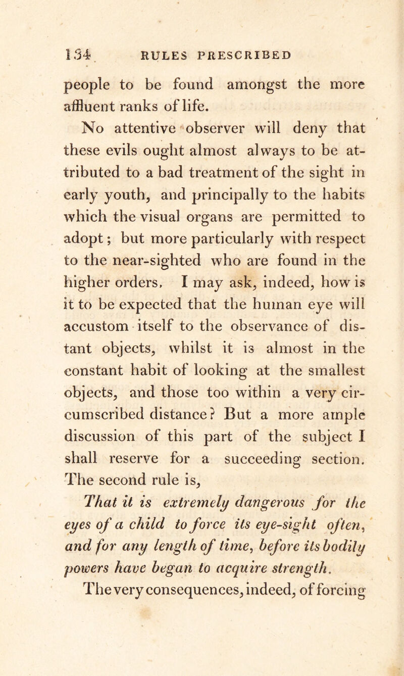people to be found amongst the more affluent ranks of life. No attentive observer will deny that these evils ought almost always to be at- tributed to a bad treatment of the sight in early youth, and principally to the habits which the visual organs are permitted to adopt; but more particularly with respect to the near-sighted who are found in the higher orders, I may ask, indeed, how is it to be expected that the human eye will accustom itself to the observance of dis- tant objects, whilst it is almost in the constant habit of looking at the smallest objects, and those too within a very cir- cumscribed distance? But a more ample discussion of this part of the subject 1 shall reserve for a succeeding section. The second rule is. That it is extremely dangerous for the eyes of a child to force its eye-sight often, and for any length of time, before its bodily powers have began to acquire strength. The very consequences, indeed, of forcing