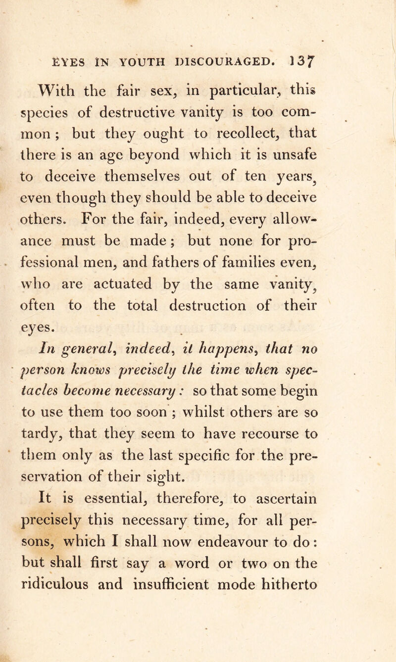 EYES IN YOUTH DISCOURAGED. ] 3/ With the fair sex, in particular, this species of destructive vanity is too com- mon ; but they ought to recollect, that there is an age beyond which it is unsafe to deceive themselves out of ten years, even though they should be able to deceive others. For the fair, indeed, every allow* ance must be made; but none for pro- fessional men, and fathers of families even, who are actuated by the same vanity, often to the total destruction of their eyes. In general, indeed, it happens, that no person knows precisely the time when spec- tacles become necessary: so that some begin to use them too soon ; whilst others are so tardy, that they seem to have recourse to them only as the last specific for the pre- servation of their sight. O it is essential, therefore, to ascertain precisely this necessary time, for all per- sons, which I shall now endeavour to do: but shall first say a word or two on the ridiculous and insufficient mode hitherto