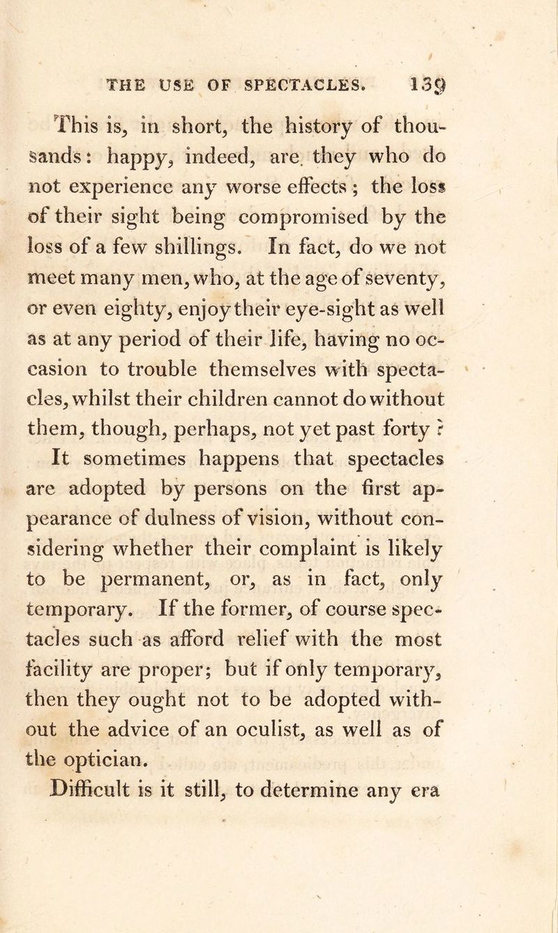 THE USE OF SPECTACLES* 13$ This is, in short, the history of thou- sands : happy, indeed, are. they who do not experience any worse effects ; the loss of their sight being compromised by the loss of a few shillings. In fact, do we not meet many men, who, at the age of seventy, or even eighty, enjoy their eye-sight as well as at any period of their life, having no oc- casion to trouble themselves with specta- cles, whilst their children cannot do without them, though, perhaps, not yet past forty ? It sometimes happens that spectacles are adopted by persons on the first ap- pearance of dulness of vision, without con- sidering whether their complaint is likely to be permanent, or, as in fact, only temporary. If the former, of course spec- tacles such as afford relief with the most facility are proper; but if only temporary, then they ought not to be adopted with- out the advice of an oculist, as well as of the optician. Difficult is it still, to determine any era