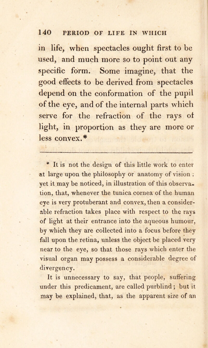 in life, when spectacles ought first to be used, and much more So to point out any specific form. Some imagine, that the good effects to be derived from spectacles depend on the conformation of the pupil of the eye, and of the internal parts which serve for the refraction of the rays of light, in proportion as they are more or less convex.* * It is not the design of this little work to enter at large upon the philosophy or anatomy of vision . yet it may be noticed, in illustration of this observa- tion, that, whenever the tunica cornea of the human eye is very protuberant and convex, then a consider- able refraction takes place with respect to the rays of light at their entrance into the aqueous humour, by which they are collected into a focus before they fall upon the retina, unless the object be placed very near to the eye, so that those rays which enter the visual organ may possess a considerable degree of divergency. It is unnecessary to say, that people, suffering under this predicament, are called purblind ; but it may be explained, that, as the apparent size of an