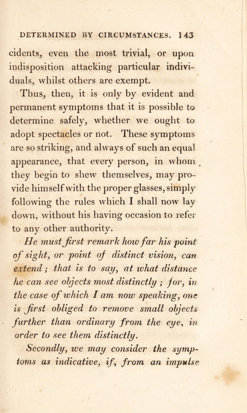 cidents, even the most trivial, or upon indisposition attacking particular indivi- duals, whilst others are exempt. Thus, then, it is only by evident and permanent symptoms that it is possible to determine safely, whether we ought to adopt spectacles or not. These symptoms are so striking, and always of such an equal appearance, that every person, in whom they begin to shew themselves, may pro- vide himself with the proper glasses, simply following the rules which I shall now lay down, without his having occasion to refer to any other authority. He must first remark how far his 'point of sight, or point of distinct vision, can extend; that is to say, at what distance he can see objects most distinctly ; for, in the case of which I am now speaking, one is first obliged to remove small objects further than ordinary from the eye, in order to see them distinctly. Secondly, we may consider the symp- toms as indicative, if, from an impulse