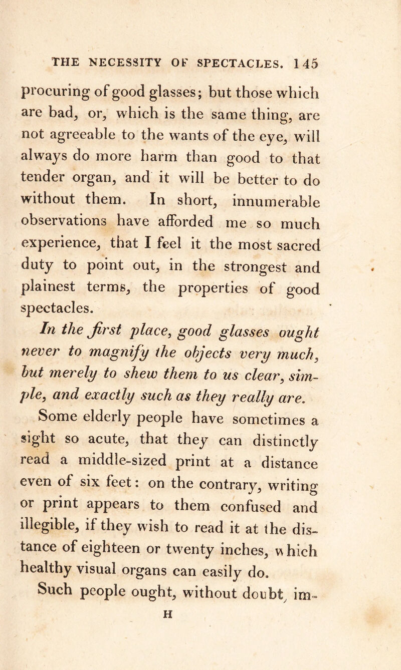 procuring of good glasses; but those which are bad, or, which is the same thing, are not agreeable to the wants of the eye, will always do more harm than good to that tender organ, and it will be better to do without them. In short, innumerable observations have afforded me so much experience, that I feel it the most sacred duty to point out, in the strongest and plainest terms, the properties of good spectacles. In the first place, good glasses ought never to magnify the objects very much, but merely to shew them to us clear, sim- ple, and exactly such as they really are. Some elderly people have sometimes a sight so acute, that they can distinctly read a middle-sized print at a distance even of six feet i on the contrary, writing or print appears to them confused and illegible, if they wish to read it at the dis- tance of eighteen or twenty inches, w hich healthy visual organs can easily do. Such people ought, without doubty irn» H