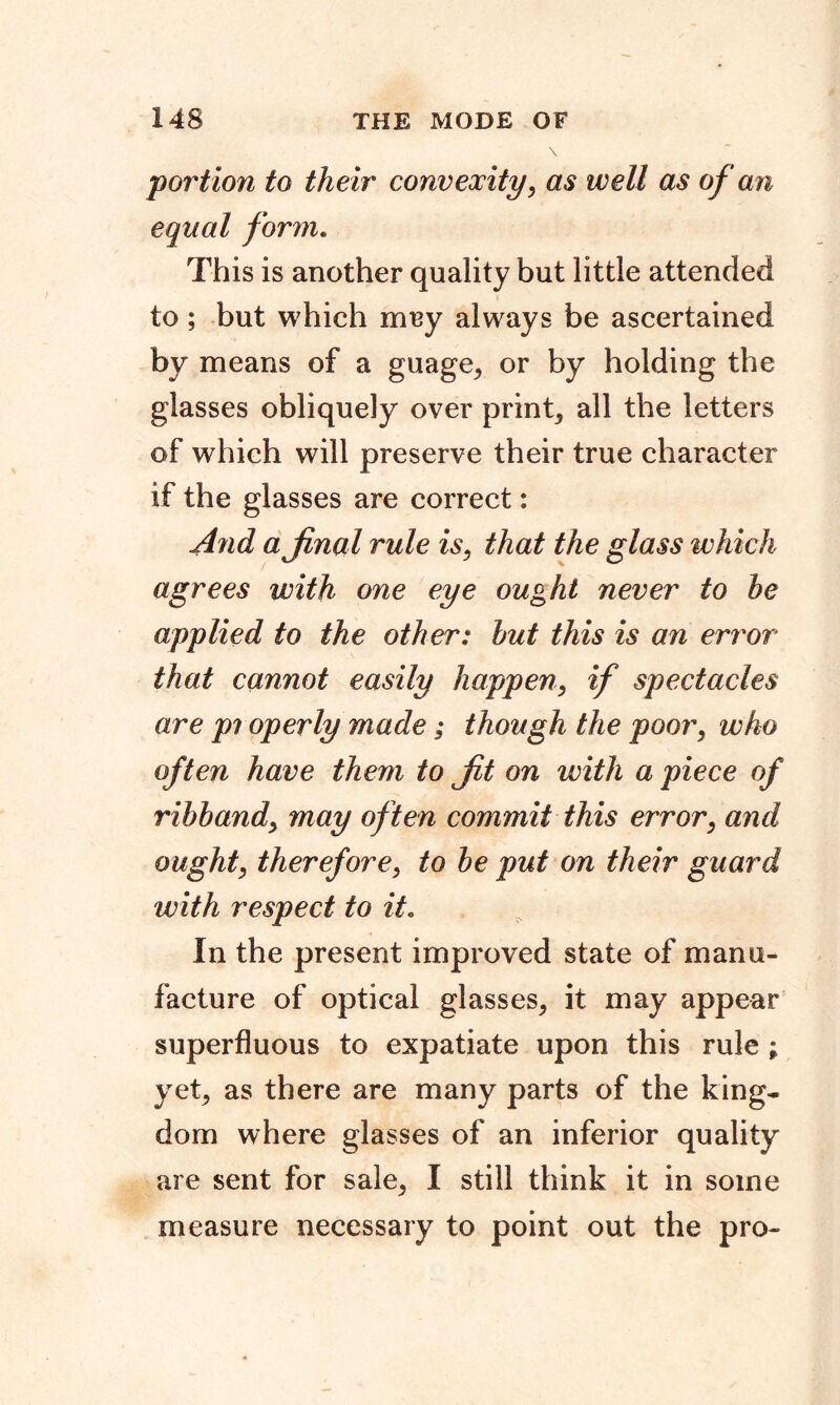 portion to their convexity, as well as of an equal form. This is another quality but little attended to ; but which mey always be ascertained by means of a guage* or by holding the glasses obliquely over print* all the letters of which will preserve their true character if the glasses are correct: And a final rule is, that the glass which agrees with one eye ought never to he applied to the other: hut this is an error that cannot easily happen, if spectacles are pi operly made; though the poor, who often have them to Jit on with a piece of ribband, may often commit this error, and ought, therefore, to he put on their guard with respect to it. In the present improved state of manu- facture of optical glasses* it may appear superfluous to expatiate upon this rule ; yet* as there are many parts of the king- dom where glasses of an inferior quality are sent for sale* I still think it in some measure necessary to point out the pro-