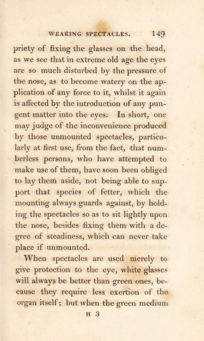 WEARING SPECTACLES. 14Q priety of fixing the glasses on the head, as we see that in extreme old age the eyes are so much disturbed by the pressure of the nose, as to become watery on the ap- plication of any force to it, whilst it again is affected by the introduction of any pun- gent matter into the eyes. In short, one may judge of the inconvenience produced by those unmounted spectacles, particu- larly at first use, from the fact, that num- berless persons, who have attempted to make use of them, have soon been obliged to lay them aside, not being able to sup- port that species of fetter, which the mounting always guards against, by hold- ing the spectacles so as to sit lightly upon the nose, besides fixing them with a de- gree of steadiness, which can never take place if unmounted. When spectacles are used merely to give protection to the eye, white glasses will always be better than green ones, be- cause they require less exertion of the organ itself; but when the green medium