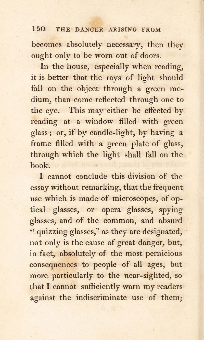 becomes absolutely necessary, then they ought only to be worn out of doors. In the house, especially when reading, it is better that the rays of light should fall on the object through a green me- dium, than come reflected through one to the eye. This may either be effected by reading at a window filled with green glass ; or, if by candle-light, by having a frame filled with a green plate of glass, through which the light shall fall on the book. I cannot conclude this division of the essay without remarking, that the frequent use which is made of microscopes, of op- tical glasses, or opera glasses, spying glasses, and of the common, and absurd quizzing glasses,” as they are designated, not only is the cause of great danger, but, in fact, absolutely of the most pernicious consequences to people of all ages, but more particularly to the near-sighted, so that I cannot sufficiently warn my readers against the indiscriminate use of them;