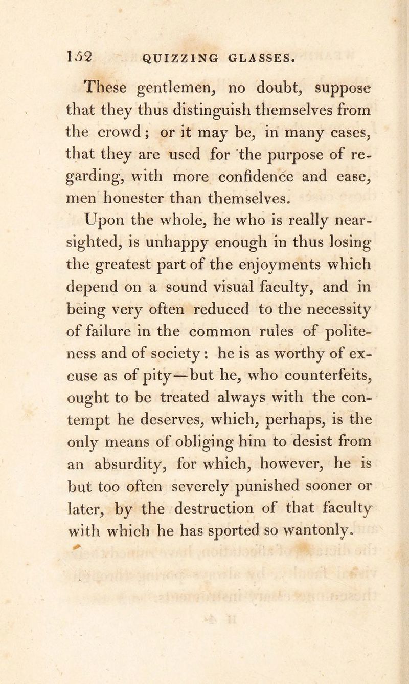These gentlemen, no doubt, suppose that they thus distinguish themselves from the crowd; or it may be, in many cases, that they are used for the purpose of re- garding, with more confidence and ease, men honester than themselves. Upon the whole, he who is really near- sighted, is unhappy enough in thus losing the greatest part of the enjoyments which depend on a sound visual faculty, and in being very often reduced to the necessity of failure in the common rules of polite- ness and of society: he is as worthy of ex- cuse as of pity—but he, who counterfeits, ought to be treated always with the con- tempt he deserves, which, perhaps, is the only means of obliging him to desist from an absurdity, for which, however, he is but too often severely punished sooner or later, by the destruction of that faculty with which he has sported so wantonly.