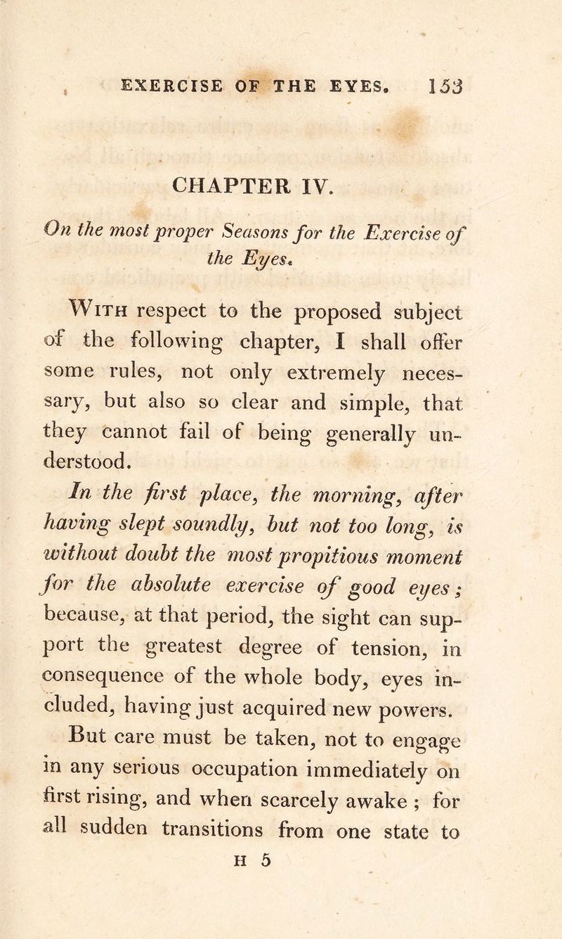 CHAPTER IV. On the most proper Seasons for the Exercise of the Eyes« With respect to the proposed subject of the following chapter, I shall offer some rules, not only extremely neces- sary, but also so clear and simple, that they cannot fail of being generally un- derstood. In the first place, the morning, after having slept soundly, but not too long, is without doubt the most propitious moment for the absolute exercise of good eyes; because, at that period, the sight can sup- port the greatest degree of tension, in consequence of the whole body, eyes in- cluded, having just acquired new powers. But care must be taken, not to engage in any serious occupation immediately on first rising, and when scarcely awake ; for all sudden transitions from one state to