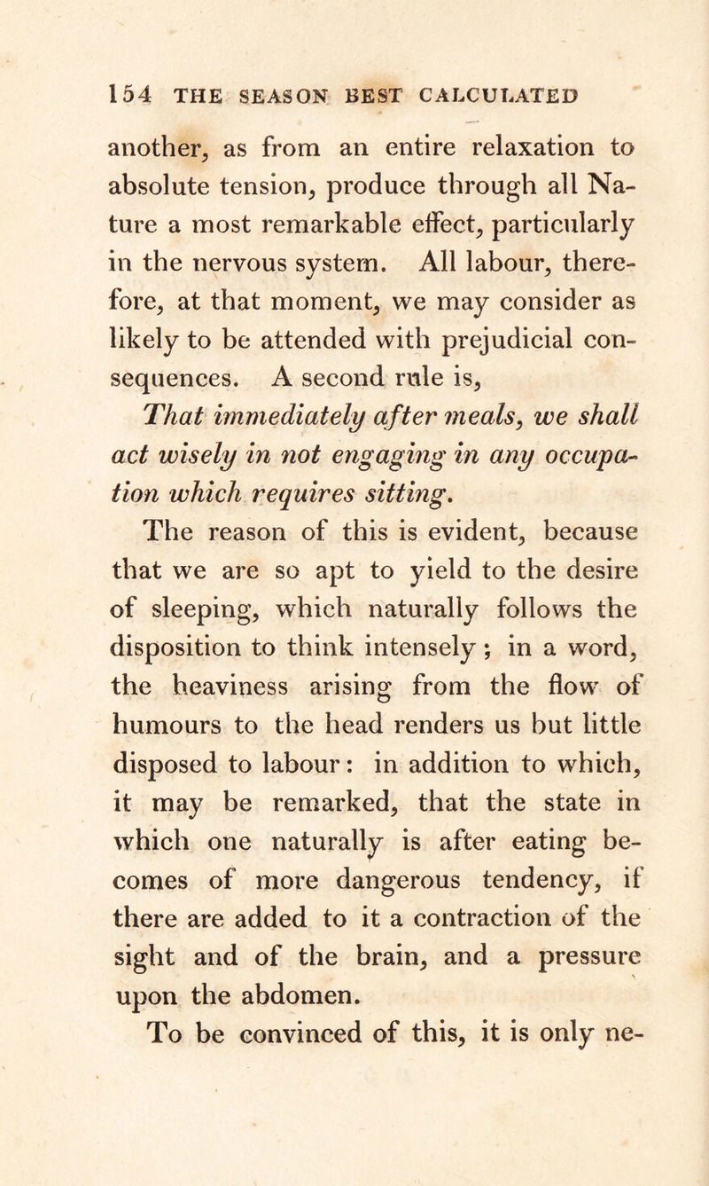 another, as from an entire relaxation to absolute tension, produce through all Na- ture a most remarkable effect, particularly in the nervous system. All labour, there- fore, at that moment, we may consider as likely to be attended with prejudicial con- sequences. A second rule is, That immediately after meals, we shall act wisely in not engaging in any occupa- tion which requires sitting. The reason of this is evident, because that we are so apt to yield to the desire of sleeping, which naturally follows the disposition to think intensely; in a word, the heaviness arising from the flow of humours to the head renders us but little disposed to labour: in addition to which, it may be remarked, that the state in which one naturally is after eating be- comes of more dangerous tendency, if there are added to it a contraction of the sight and of the brain, and a pressure upon the abdomen. To be convinced of this, it is only ne-