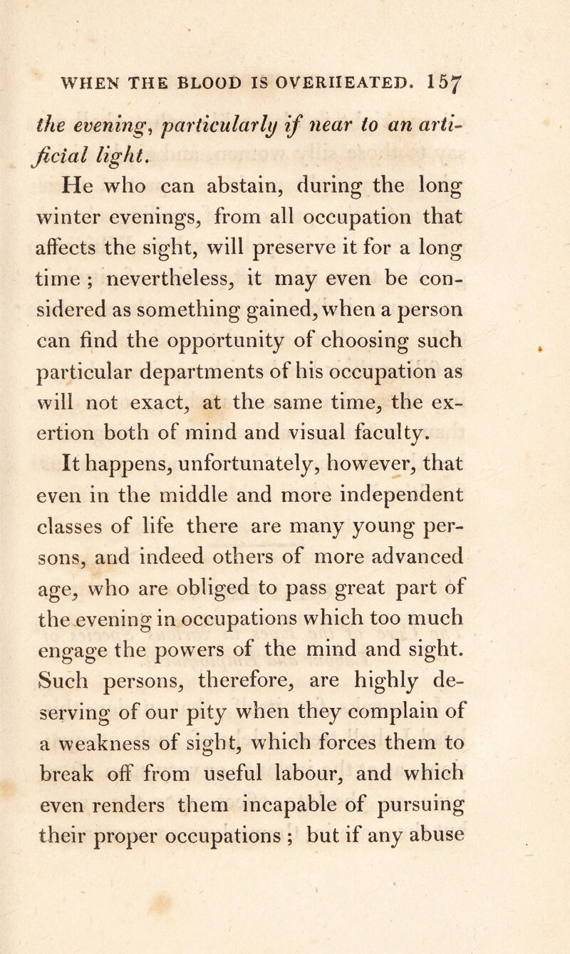 WHEN THE BLOOD IS OVERHEATED. 15/ the evening, particularly if near to an arti- ficial light. He who can abstain, during the long winter evenings, from all occupation that affects the sight, will preserve it for a long time ; nevertheless, it may even be con- sidered as something gained, when a person can find the opportunity of choosing such particular departments of his occupation as will not exact, at the same time, the ex- ertion both of mind and visual faculty. It happens, unfortunately, however, that even in the middle and more independent classes of life there are many young per- sons, and indeed others of more advanced age, who are obliged to pass great part of the evening in occupations which too much engage the powers of the mind and sight. Such persons, therefore, are highly de- serving of our pity when they complain of a weakness of sight, which forces them to break off from useful labour, and which even renders them incapable of pursuing their proper occupations ; but if any abuse