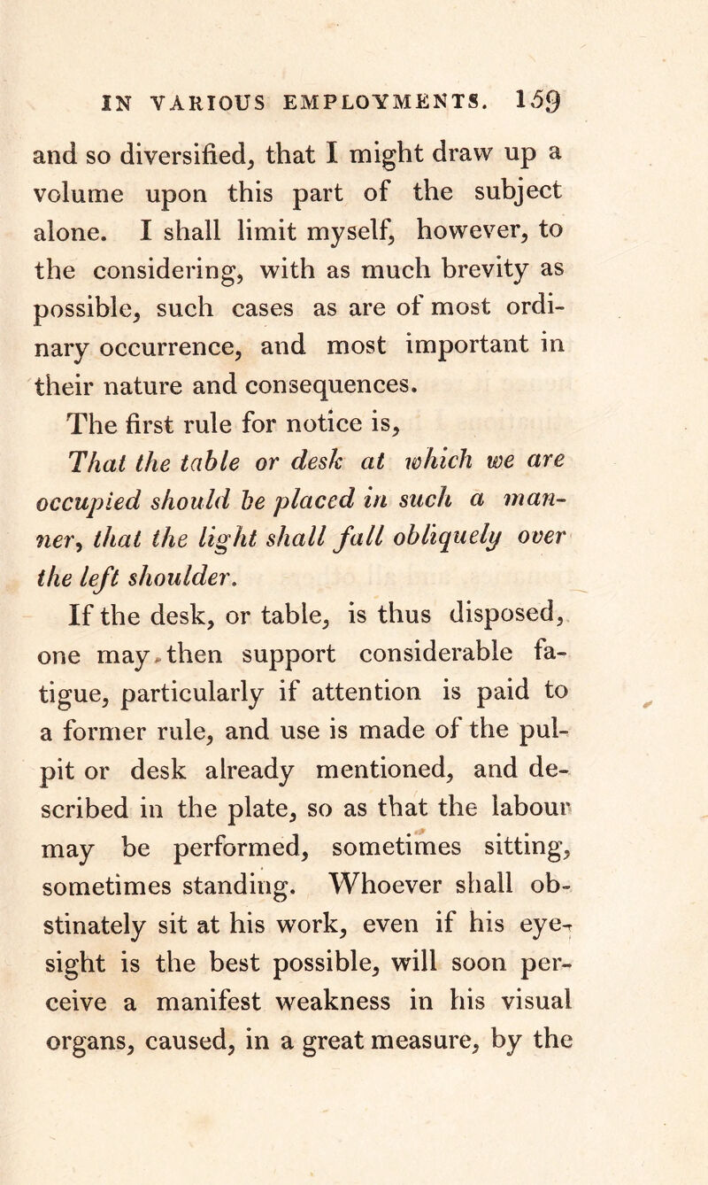 IN VARIOUS EMPLOYMENTS. 153 and so diversified, that I might draw up a volume upon this part of the subject alone. I shall limit myself, however, to the considering, with as much brevity as possible, such cases as are of most ordi- nary occurrence, and most important in their nature and consequences. The first rule for notice is. That the table or desk at which we are occupied should he placed in such a man- ner, that the light shall fall obliquely over the left shoulder. If the desk, or table, is thus disposed, one may,then support considerable fa- tigue, particularly if attention is paid to a former rule, and use is made of the pul- pit or desk already mentioned, and de- scribed in the plate, so as that the labour may be performed, sometimes sitting, sometimes standing. Whoever shall ob- stinately sit at his work, even if his eye- sight is the best possible, will soon per- ceive a manifest weakness in his visual organs, caused, in a great measure, by the