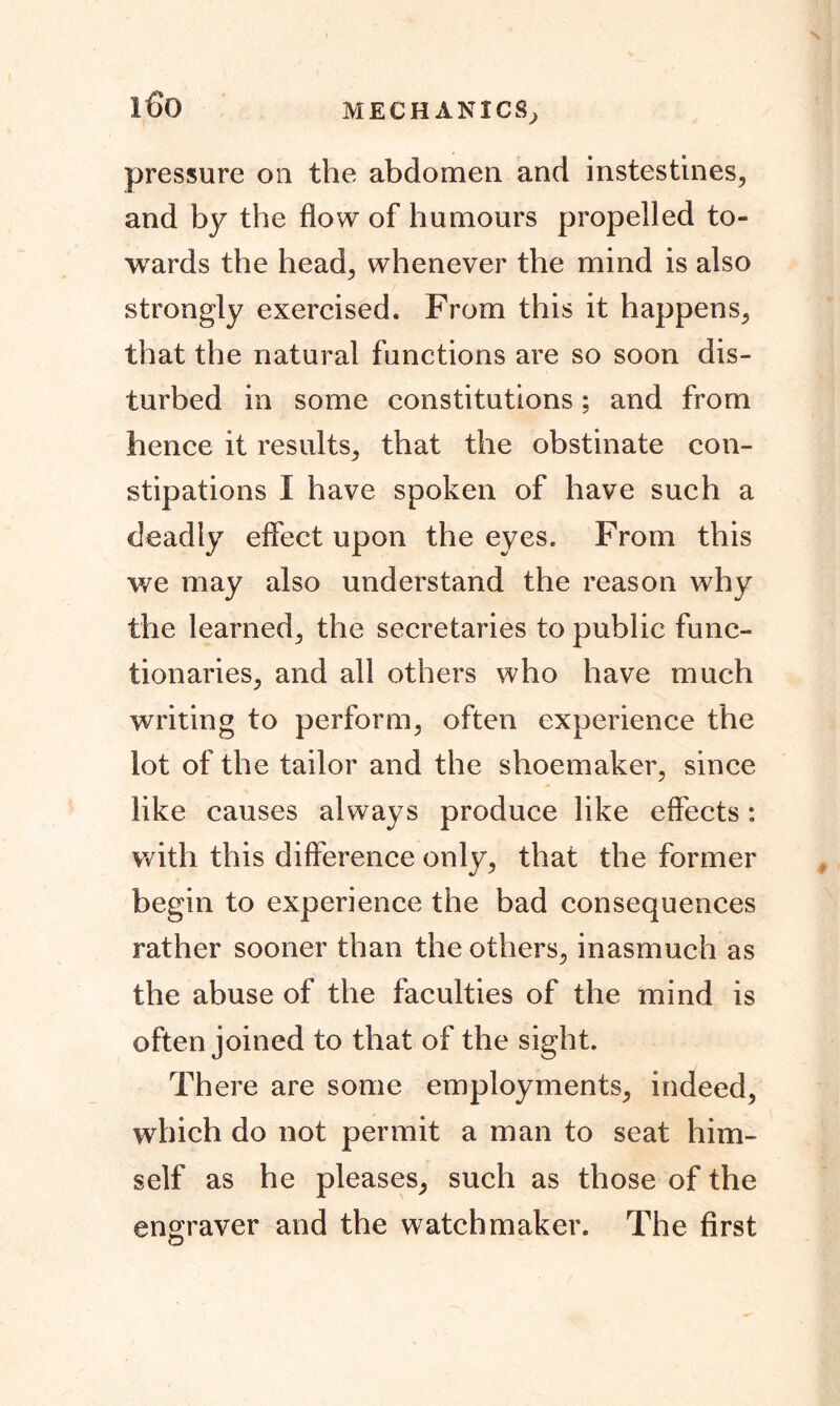 MECHANICS^ i6o pressure oil the abdomen and instestines, and by the flow of humours propelled to- wards the head; whenever the mind is also strongly exercised. From this it happens; that the natural functions are so soon dis- turbed in some constitutions; and from hence it results; that the obstinate con- stipations I have spoken of have such a deadly effect upon the eyes. From this we may also understand the reason why the learned; the secretaries to public func- tionaries; and all others who have much writing to perform; often experience the lot of the tailor and the shoemaker, since like causes always produce like effects: with this difference only, that the former begin to experience the bad consequences rather sooner than the others, inasmuch as the abuse of the faculties of the mind is often joined to that of the sight. There are some employments, indeed, which do not permit a man to seat him- self as he pleases, such as those of the engraver and the watchmaker. The first