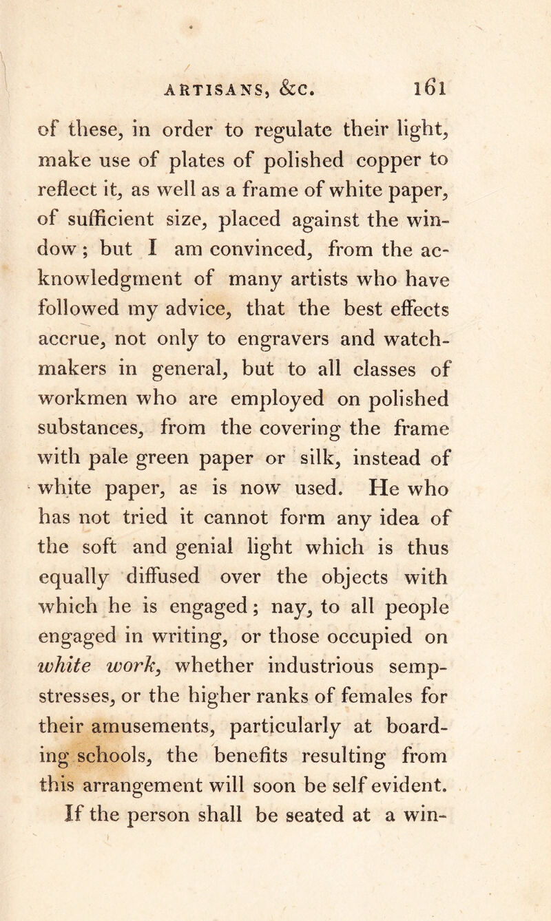 / ARTISANS, &C. l6l of these, in order to regulate their light, make use of plates of polished copper to reflect it, as well as a frame of white paper, of sufficient size, placed against the win- dow ; but I am convinced, from the ac- knowledgment of many artists who have followed my advice, that the best effects accrue, not only to engravers and watch- makers in general, but to all classes of workmen who are employed on polished substances, from the covering the frame with pale green paper or silk, instead of white paper, as is now used. He who has not tried it cannot form any idea of the soft and genial light which is thus equally diffused over the objects with which he is engaged; nay, to all people engaged in writing, or those occupied on white work, whether industrious semp- stresses, or the higher ranks of females for their amusements, particularly at board- ing schools, the benefits resulting from this arrangement will soon be self evident. If the person shall be seated at a win-