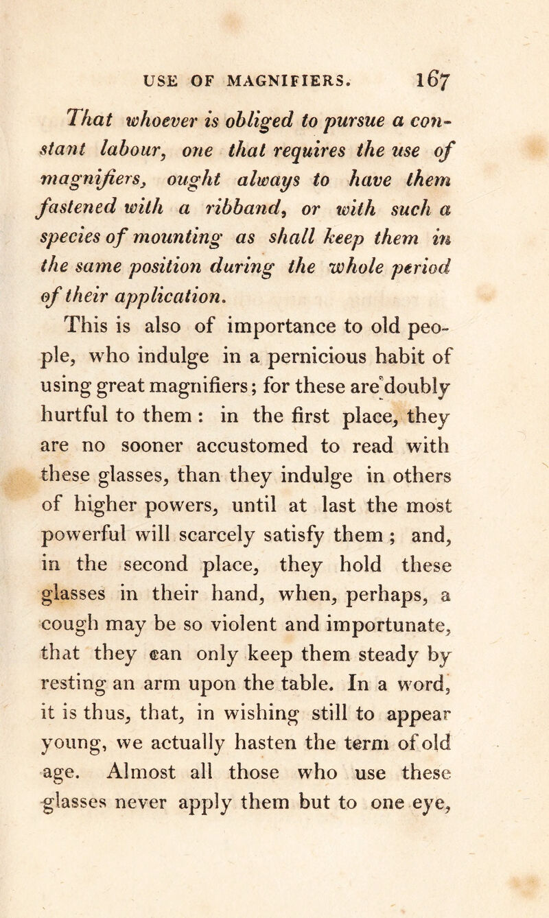 USE OF MAGNIFIERS* 16? 1 hat whoever is obliged to pursue a con- stant labour, one that requires the use of magnifiers3 ought always to have them fastened with a ribband, or with such a species of mounting as shall keep them in the saine position during the whole period of their application. This is also of importance to old peo- ple, who indulge in a pernicious habit of using great magnifiers; for these are doubly hurtful to them : in the first place, they are no sooner accustomed to read with these glasses, than they indulge in others of higher powers, until at last the most powerful will scarcely satisfy them ; and, in the second place, they hold these glasses in their hand, when, perhaps, a cough may be so violent and importunate, that they can only keep them steady by resting an arm upon the table. In a word, it is thus, that, in wishing still to appear young, we actually hasten the term of old age. Almost all those who use these glasses never apply them but to one eye.