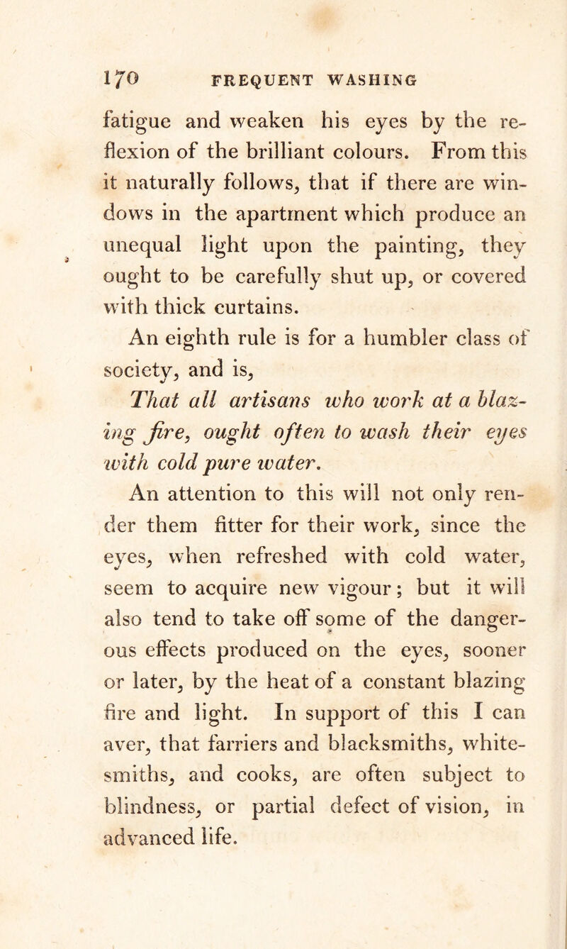 fatigue and weaken his eyes by the re- flexion of the brilliant colours. From this it naturally follows, that if there are win- dows in the apartment which produce an unequal light upon the painting, they ought to be carefully shut up, or covered with thick curtains. An eighth rule is for a humbler class of society, and is, That all artisans who ivork at a blaz- ing fire, ought often to wash their eyes with cold pure water. An attention to this will not only ren- der them fitter for their work, since the eyes, when refreshed with cold water, seem to acquire new vigour; but it will also tend to take off some of the danger- ous effects produced on the eyes, sooner or later, by the heat of a constant blazing fire and light. In support of this I can aver, that farriers and blacksmiths, white- smiths, and cooks, are often subject to blindness, or partial defect of vision, in advanced life.