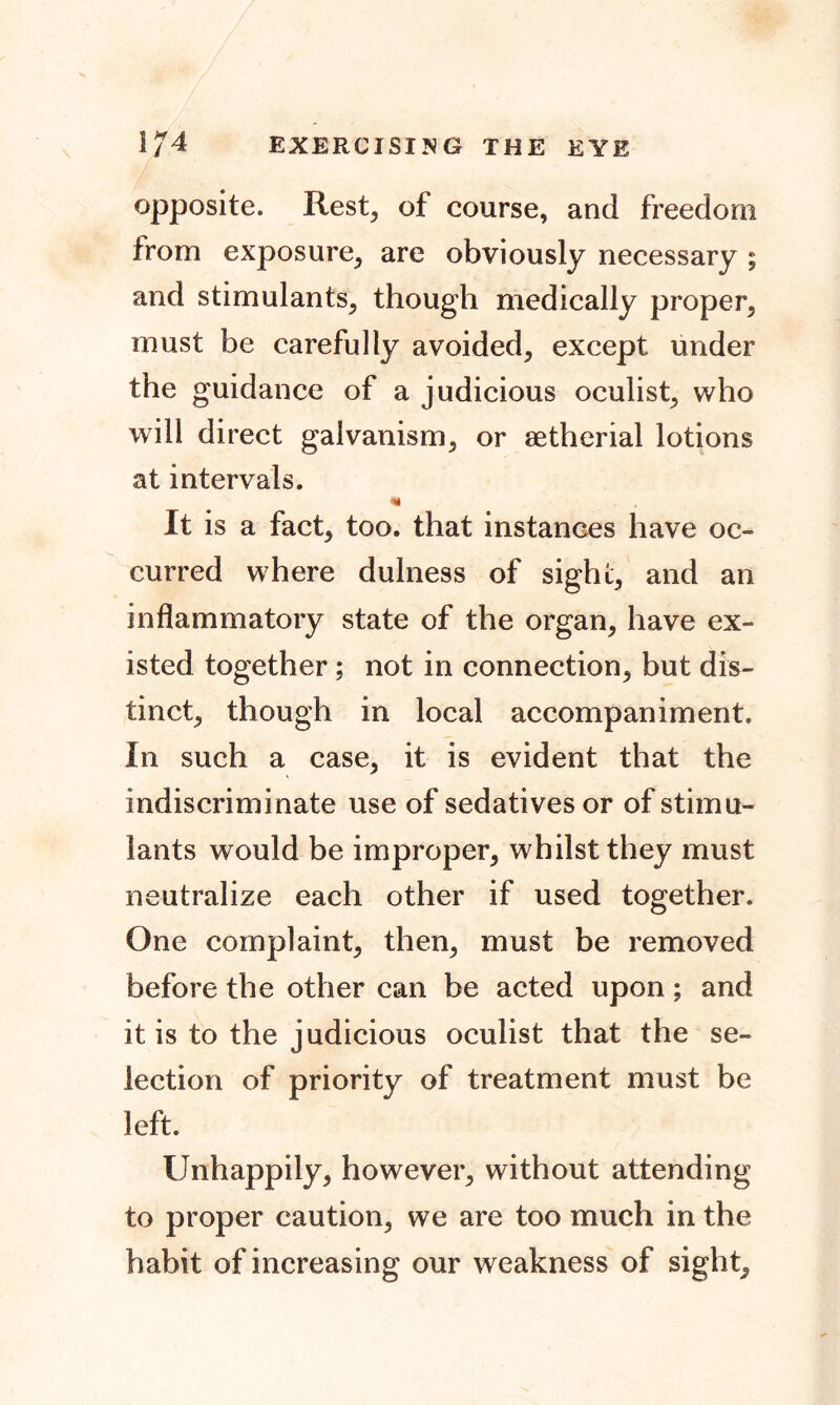 opposite. Rest, of course, and freedom from exposure, are obviously necessary ; and stimulants, though medically proper, must be carefully avoided, except under the guidance of a judicious oculist, who will direct galvanism, or setherial lotions at intervals. it is a fact, too. that instances have oc- curred where dulness of sight, and an inflammatory state of the organ, have ex- isted together ; not in connection, but dis- tinct, though in local accompaniment. In such a case, it is evident that the indiscriminate use of sedatives or of stimu- lants would be improper, whilst they must neutralize each other if used together. One complaint, then, must be removed before the other can be acted upon; and it is to the judicious oculist that the se- lection of priority of treatment must be left. Unhappily, however, without attending to proper caution, we are too much in the habit of increasing our weakness of sight.