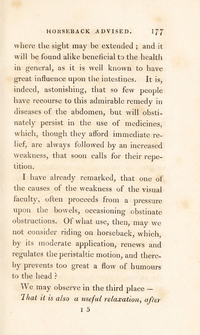 HORSEBACK ADVISED. 1/7 where the sight may be extended ; and it will be found alike beneficial to the health in general,, as it is well known to have great influence upon the intestines. It is, indeed, astonishing, that so few people have recourse to this admirable remedy in diseases of the abdomen, but will obsti- nately persist in the use of medicines, which, though they afford immediate re- lief, are always followed by an increased weakness, that soon calls for their repe- tition. I have already remarked, that one of the causes of the weakness of the visual faculty, often proceeds from a pressure upon the bowels, occasioning obstinate obstructions. Of what use, then, may we not consider riding on horseback, which, by its moderate application, renews and regulates the peristaltic motion, and there- by prevents too great a flow of humours to the head ? We may observe in the third place — Thai it is also a useful relaxation, after