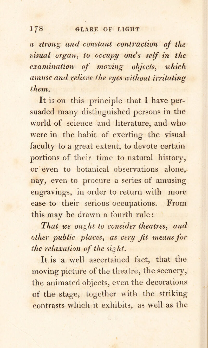 a strong and constant contraction of the visual organ, to occupy ones self in the examination of moving objects, which amuse and relieve the eyes without irritating them. It is on this principle that I have per- suaded many distinguished persons in the world of science and literature, and who were in the habit of exerting the visual faculty to a great extent, to devote certain portions of their time to natural history, or even to botanical observations alone, nay, even to procure a series of amusing engravings, in order to return with more ease to their serious occupations. From this may be drawn a fourth rule: That we ought to consider theatres, ami other public places, as very jit means for the relaxation of the sight. It is a well ascertained fact, that the moving picture of the theatre, the scenery, the animated objects, even the decorations of the stage, together with the striking contrasts which it exhibits, as well as the
