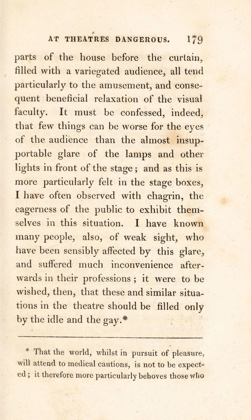 AT THEATRES DANGEROUS. 1/9 parts of the house before the curtain, filled with a variegated audience, all tend particularly to the amusement, and conse- quent beneficial relaxation of the visual faculty. It must be confessed, indeed, that few things can be worse for the eyes of the audience than the almost insup- portable glare of the lamps and other lights in front of the stage; and as this is more particularly felt in the stage boxes, I have often observed with chagrin, the eagerness of the public to exhibit them- selves in this situation. I have known many people, also, of weak sight, who have been sensibly affected by this glare, and suffered much inconvenience after- wards in their professions ; it were to be wished, then, that these and similar situa- tions in the theatre should be filled only by the idle and the gay.# * That the world, whilst in pursuit of pleasure, will attend to medical cautions, is not to be expect- ed ; it therefore more particularly behoves those who