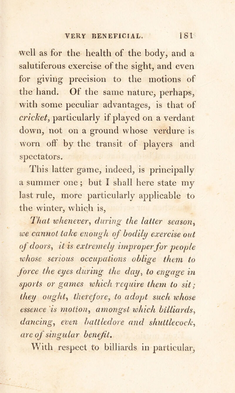 well as for the health of the body, and a salutiferous exercise of the sights and even for giving precision to the motions of the hand. Of the same nature, perhaps, with some peculiar advantages, is that of cricket, particularly if played on a verdant down., not on a ground whose verdure is worn off by the transit of players and spectators. This latter game, indeed, is principally a summer one; but I shall here state my last rule, more particularly applicable to the winter, which is, Thai whenever, during the latter season, •we cannot lake enough of bodily exercise out of doors, it is extremely improper for people whose serious occupations oblige them to force the eyes during the day, to engage in sports or games which require them to sit; they ought, therefore, to adopt such whose essence 'is motion, amongst which billiards, dancing, even battledore and shuttlecock, are of singular benefit. With respect to billiards in particular.