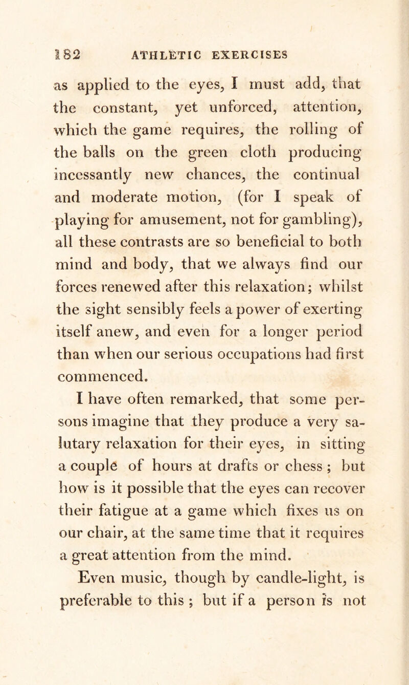 as applied to the eyes., I must add, that the constant, yet unforced, attention, which the game requires, the rolling of the balls on the green cloth producing incessantly new chances, the continual and moderate motion, (for I speak of playing for amusement, not for gambling), all these contrasts are so beneficial to both mind and body, that we always find our forces renewed after this relaxation; whilst the sight sensibly feels a pow er of exerting itself anew, and even for a longer period than when our serious occupations had first commenced. I have often remarked, that some per- sons imagine that they produce a very sa- lutary relaxation for their eyes, in sitting a couple of hours at drafts or chess ; but how is it possible that the eyes can recover their fatigue at a game which fixes us on our chair, at the same time that it requires a great attention from the mind. Even music, though by candle-light, is preferable to this ; but if a person is not