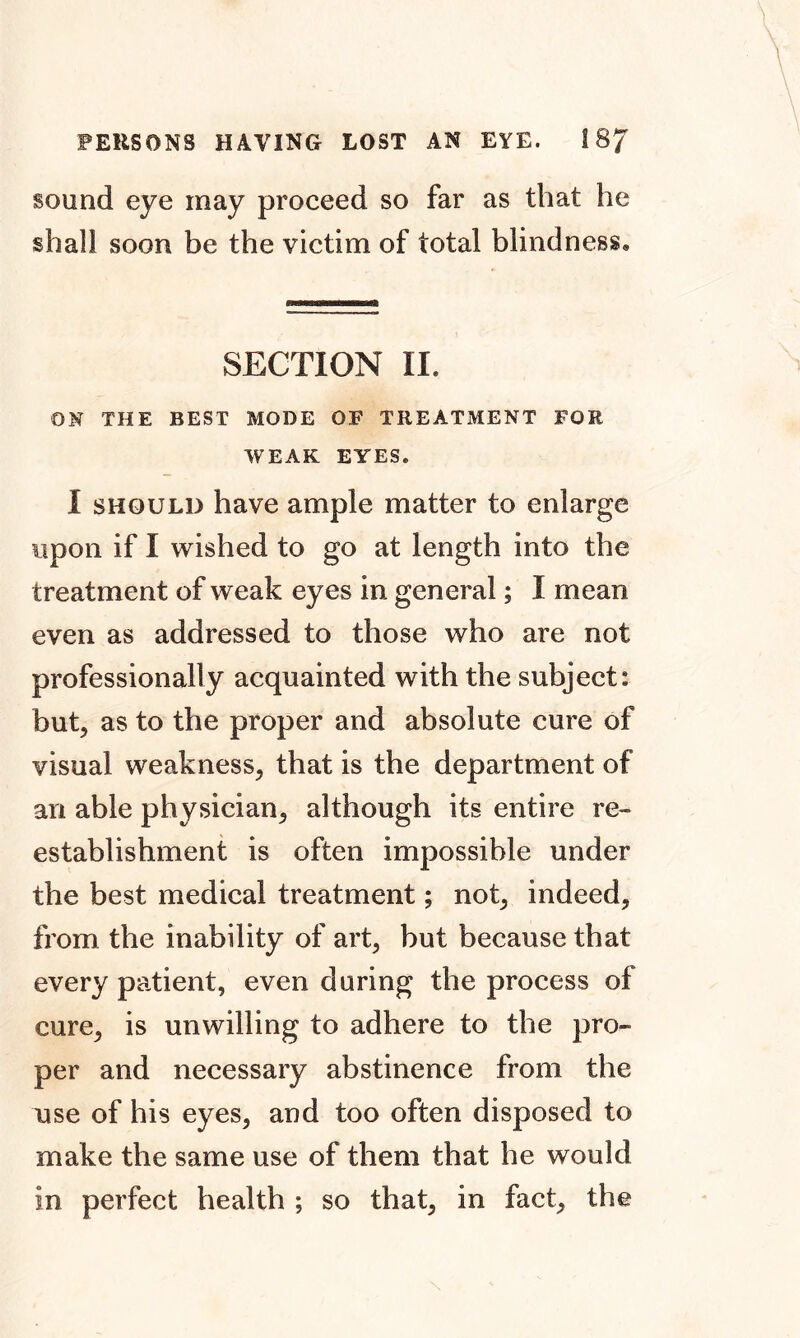 sound eye may proceed so far as that he shall soon be the victim of total blindness® SECTION II. ON THE BEST MODE OF TREATMENT FOR WEAK EYES. I should have ample matter to enlarge upon if I wished to go at length into the treatment of weak eyes in general; I mean even as addressed to those who are not professionally acquainted with the subject: but, as to the proper and absolute cure of visual weakness, that is the department of an able physician, although its entire re- establishment is often impossible under the best medical treatment; not, indeed, from the inability of art, but because that every patient, even during the process of cure, is unwilling to adhere to the pro- per and necessary abstinence from the use of his eyes, and too often disposed to make the same use of them that he would in perfect health ; so that, in fact, the