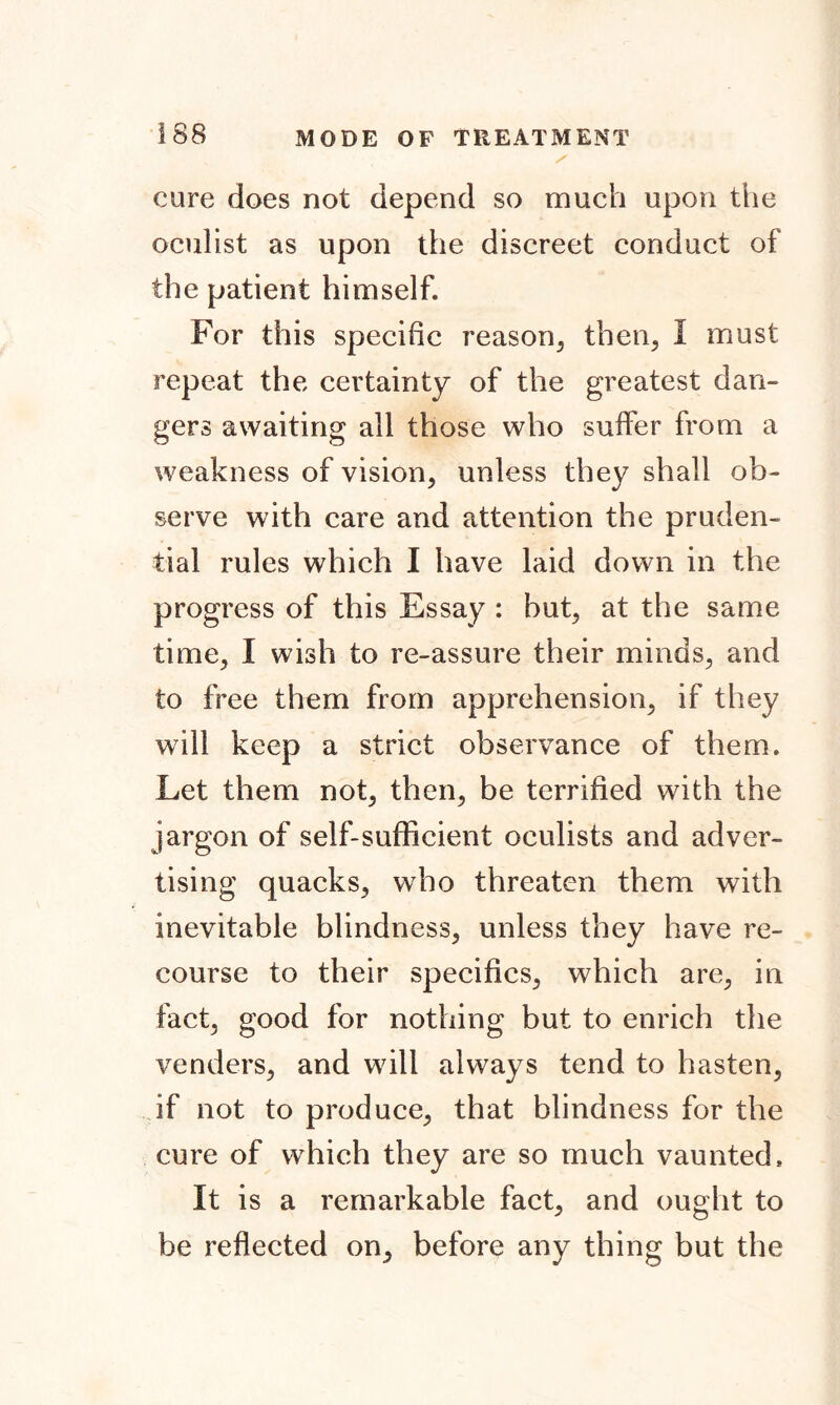 / cure does not depend so much upon the oculist as upon the discreet conduct of the patient himself. For this specific reason, then, 1 must repeat the certainty of the greatest dan- gers awaiting ail those who suffer from a weakness of vision, unless they shall ob- serve with care and attention the pruden- tial rules which I have laid down in the progress of this Essay : but, at the same time, I wish to re-assure their minds, and to free them from apprehension, if they will keep a strict observance of them. Let them not, then, be terrified with the jargon of self-sufficient oculists and adver- tising quacks, who threaten them with inevitable blindness, unless they have re- course to their specifics, which are, in fact, good for nothing but to enrich the venders, and will always tend to hasten, if not to produce, that blindness for the cure of which they are so much vaunted. It is a remarkable fact, and ought to be reflected on, before any thing but the