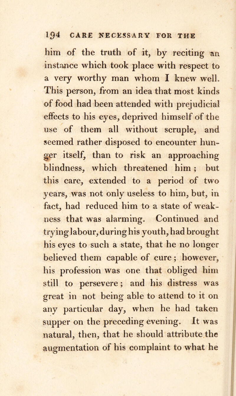 him of the truth of it, by reciting an instance which took place with respect to a very worthy man whom I knew welh This person, from an idea that most kinds of food had been attended with prejudicial effects to his eyes, deprived himself of the use of them all without scruple, and seemed rather disposed to encounter hun- ger itself, than to risk an approaching blindness, which threatened him; but this care, extended to a period of two years, was not only useless to him, but, in fact, had reduced him to a state of weak- ness that was alarming. Continued and trying 1 abour, during his youth, had brought his eyes to such a state, that he no longer believed them capable of cure; however, his profession was one that obliged him still to persevere; and his distress was great in not being able to attend to it on any particular day, when he had taken supper on the preceding evening. It was natural, then, that he should attribute the augmentation of his complaint to what he