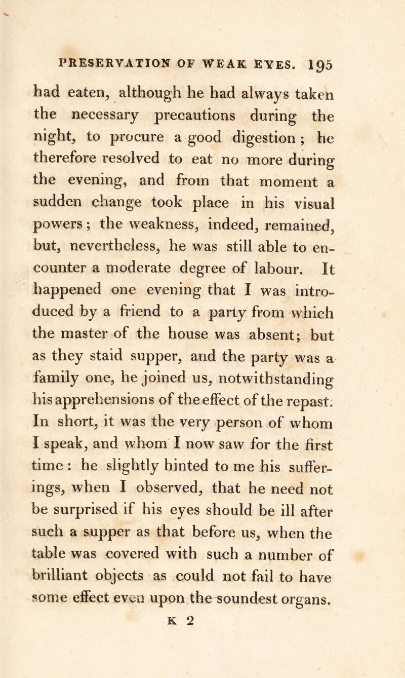 had eaten, although he had always taken the necessary precautions during the nighty to procure a good digestion ; he therefore resolved to eat no more during the evening, and from that moment a sudden change took place in his visual powers; the weakness, indeed, remained, but, nevertheless, he was still able to en- counter a moderate degree of labour. It happened one evening that I was intro- duced by a friend to a party from which the master of the house was absent; but as they staid supper, and the party was a family one, he joined us, notwithstanding his apprehensions of the effect of the repast. In short, it was the very person of whom I speak, and whom I now saw for the first time : he slightly hinted to me his suffer- ings, when I observed, that he need not be surprised if his eyes should be ill after such a supper as that before us, when the table was covered with such a number of brilliant objects as could not fail to have some effect even upon the soundest organs.